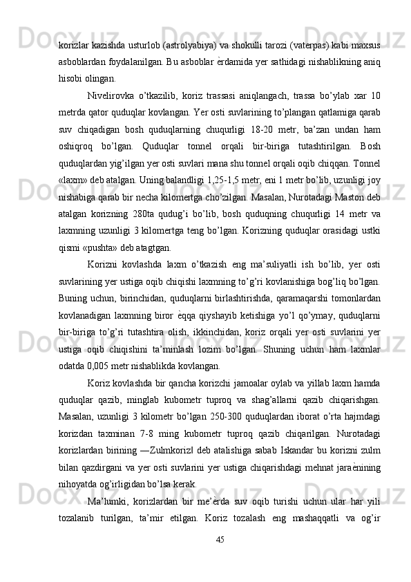 korizlar kazishda usturlob (astrolyabiya) va shokulli tarozi (vaterpas) kabi maxsus
asboblardan foydalanilgan. Bu asboblar   ѐ' rdamida yer sathidagi nishablikning aniq
hisobi olingan. 
Nivelirovka   o’tkazilib,   koriz   trassasi   aniqlangach,   trassa   bo’ylab   xar   10
metrda qator quduqlar kovlangan. Yer osti suvlarining to’plangan qatlamiga qarab
suv   chiqadigan   bosh   quduqlarning   chuqurligi   18-20   metr,   ba’zan   undan   ham
oshiqroq   bo’lgan.   Quduqlar   tonnel   orqali   bir-biriga   tutashtirilgan.   Bosh
quduqlardan yig’ilgan yer osti suvlari mana shu tonnel orqali oqib chiqqan. Tonnel
«laxm» deb atalgan. Uning balandligi 1,25-1,5 metr, eni 1 metr bo’lib, uzunligi joy
nishabiga qarab bir necha kilomertga cho’zilgan. Masalan, Nurotadagi Maston deb
atalgan   korizning   280ta   qudug’i   bo’lib,   bosh   quduqning   chuqurligi   14   metr   va
laxmning uzunligi   3 kilomertga teng  bo’lgan.  Korizning quduqlar  orasidagi  ustki
qismi «pushta» deb atagtgan. 
Korizni   kovlashda   laxm   o’tkazish   eng   ma’suliyatli   ish   bo’lib,   yer   osti
suvlarining yer ustiga oqib chiqishi laxmning to’g’ri kovlanishiga bog’liq bo’lgan.
Buning  uchun, birinchidan, quduqlarni   birlashtirishda,  qaramaqarshi   tomonlardan
kovlanadigan   laxmning   biror   ѐ	
' qqa   qiyshayib   ketishiga   yo’l   qo’ymay,   quduqlarni
bir-biriga   to’g’ri   tutashtira   olish,   ikkinchidan,   koriz   orqali   yer   osti   suvlarini   yer
ustiga   oqib   chiqishini   ta’minlash   lozim   bo’lgan.   Shuning   uchun   ham   laxmlar
odatda 0,005 metr nishablikda kovlangan. 
Koriz kovlashda bir qancha korizchi jamoalar oylab va yillab laxm hamda
quduqlar   qazib,   minglab   kubometr   tuproq   va   shag’allarni   qazib   chiqarishgan.
Masalan,   uzunligi  3  kilometr   bo’lgan  250-300  quduqlardan  iborat  o’rta  hajmdagi
korizdan   taxminan   7-8   ming   kubometr   tuproq   qazib   chiqarilgan.   Nurotadagi
korizlardan   birining   ―Zulmkoriz   deb   atalishiga   sabab   Iskandar   bu   korizni   zulm	
‖
bilan qazdirgani va yer osti suvlarini yer ustiga chiqarishdagi  mehnat jara ѐ	
' nining
nihoyatda og’irligidan bo’lsa kerak. 
Ma’lumki,   korizlardan   bir   me’ ѐ	
' rda   suv   oqib   turishi   uchun   ular   har   yili
tozalanib   turilgan,   ta’mir   etilgan.   Koriz   tozalash   eng   mashaqqatli   va   og’ir
45  
  