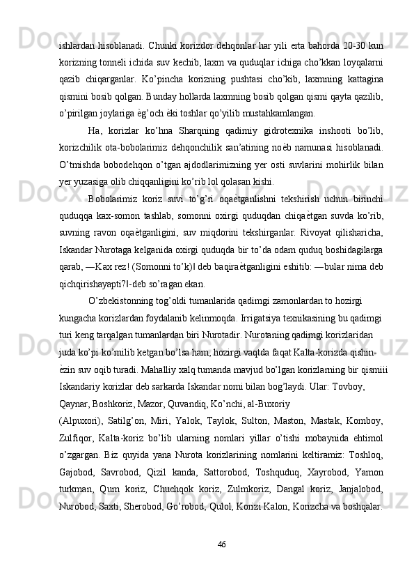 ishlardan hisoblanadi. Chunki korizdor dehqonlar har yili erta bahorda 20-30 kun
korizning tonneli ichida suv kechib, laxm va quduqlar ichiga cho’kkan loyqalarni
qazib   chiqarganlar.   Ko’pincha   korizning   pushtasi   cho’kib,   laxmning   kattagina
qismini bosib qolgan. Bunday hollarda laxmning bosib qolgan qismi qayta qazilib,
o’pirilgan joylariga  ѐ' g’och  ѐ	' ki toshlar qo’yilib mustahkamlangan. 
Ha,   korizlar   ko’hna   Sharqning   qadimiy   gidrotexnika   inshooti   bo’lib,
korizchilik   ota-bobolarimiz   dehqonchilik   san’atining   no ѐ	
' b   namunasi   hisoblanadi.
O’tmishda   bobodehqon   o’tgan   ajdodlarimizning   yer   osti   suvlarini   mohirlik   bilan
yer yuzasiga olib chiqqanligini ko’rib lol qolasan kishi. 
Bobolarimiz   koriz   suvi   to’g’ri   oqa ѐ	
' tganlishni   tekshirish   uchun   birinchi
quduqqa   kax-somon   tashlab,   somonni   oxirgi   quduqdan   chiqa ѐ	
' tgan   suvda   ko’rib,
suvning   ravon   oqa ѐ	
' tganligini,   suv   miqdorini   tekshirganlar.   Rivoyat   qilisharicha,
Iskandar Nurotaga kelganida oxirgi quduqda bir to’da odam quduq boshidagilarga
qarab, ―Kax rez! (Somonni to’k)  deb baqira	
‖ ѐ	' tganligini eshitib: ―bular nima deb
qichqirishayapti? -deb so’ragan ekan. 	
‖
O’zbekistonning tog’oldi tumanlarida qadimgi zamonlardan to hozirgi 
kungacha korizlardan foydalanib kelinmoqda. Irrigatsiya texnikasining bu qadimgi 
turi keng tarqalgan tumanlardan biri Nurotadir. Nurotaning qadimgi korizlaridan 
juda ko’pi ko’milib ketgan bo’lsa ham, hozirgi vaqtda faqat Kalta-korizda qishin-
ѐ	
' zin suv oqib turadi. Mahalliy xalq tumanda mavjud bo’lgan korizlarning bir qismiii
Iskandariy korizlar deb sarkarda Iskandar nomi bilan bog’laydi. Ular: Tovboy, 
Qaynar, Boshkoriz, Mazor, Quvandiq, Ko’nchi, al-Buxoriy 
(Alpuxori),   Satilg’on,   Miri,   Yalok,   Taylok,   Sulton,   Maston,   Mastak,   Komboy,
Zulfiqor,   Kalta-koriz   bo’lib   ularning   nomlari   yillar   o’tishi   mobaynida   ehtimol
o’zgargan.   Biz   quyida   yana   Nurota   korizlarining   nomlarini   keltiramiz:   Toshloq,
Gajobod,   Savrobod,   Qizil   kanda,   Sattorobod,   Toshquduq,   Xayrobod,   Yamon
turkman,   Qum   koriz,   Chuchqok   koriz,   Zulmkoriz,   Dangal   koriz,   Janjalobod,
Nurobod, Saxti, Sherobod, Go’robod, Qulol, Korizi Kalon, Korizcha va boshqalar.
46  
  