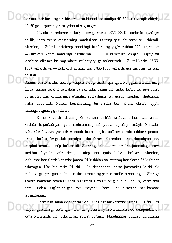 Nurota korizlarining har biridan o’rta hisobda sekundiga 40-50 litr suv oqib chiqib,
40-50 gektargacha yer maydonini sug’organ. 
Nurota   korizlarining   ko’pi   oxirgi   marta   XVI-XVIII   asrlarda   qurilgan
bo’lib,   hatto   ayrim   korizlarning   nomlaridan   ularning   qazilishi   tarixi   yili   chiqadi.
Masalan,   ―Zulm   korizining   nomidagi   harflarning   yig’indisidan   970   raqami   va‖
―Zulfikor   korizi   nomidagi   harflardan         1118   raqamlari   chiqadi.   Xijriy   yil	
‖
xisobida   olingan   bu   raqamlarni   milodiy   yilga   aylantirsak   ―Zulm   korizi   1533-	
‖
1534   yillarda   va   ―Zulfikor   koriziz   esa   1706-1707   yillarda   qurilganligi   ma’lum	
‖
bo’ladi. 
Shunisi   xarakterliki,   hozirgi   vaqtda   oxirgi   marta   qazilgan   ko’pgina   korizlarning
ѐ	
' nida,   ularga   parallel   ravishda   ba’zan   ikki,   bazan   uch   qator   ko’milib,   suvi   qurib
qolgan   ko’xna   korizlarning   o’zanlari   joylashgan.   Bu   quruq   uzanlari,   shubxasiz,
asrlar   davomida   Nurota   korizlarining   bir   necha   bor   ishdan   chiqib,   qayta
tiklanganligining guvohidir. 
Koriz   kovlash,   shuningdek,   korizni   tartibli   saqlash   uchun,   uni   ta’mir
etishda   bajariladigan   qo’l   mehnatining   nihoyatda   og’irligi   tufayli   korizdor
dehqonlar   bunday   yer   osti   inshooti   bilan   bog’liq   bo’lgan   barcha   ishlarni   jamoa-
jamoa   bo’lib,   birgalikda   amalga   oshirishgan.   Korizdan   oqib   chiqadigan   suv
miqdori   aytarlik   ko’p   bo’lmasdi.   Shuning   uchun   ham   har   bir   jamoadagi   koriz
suvidan   foydalanuvchi   dehqonlarning   soni   qatiy   belgili   bo’lgan.   Masalan,
kichikroq korizlarda korizdor jamoa 24 kishidan va kattaroq korizlarda 36 kishidan
oshmagan.   Har   bir   koriz   24   ѐ	
' ki       36   dehqondan   iborat   jamoaning   kuchi   ѐ	' ki
mablag’iga   qurilgani   uchun,   u   shu   jamoaning   jamoa   mulki   hisoblangan.   Shunga
asosan   korizdan   foydalanishda   bu   jamoa   a’zolari   teng   huquqli   bo’lib,   koriz   suvi
ham,   undan   sug’oriladigan   yer   maydoni   ham   ular   o’rtasida   bab-baravar
taqsimlangan. 
Koriz suvi bilan dehqonchilik qilishda har bir korizdor jamoa   10  ѐ	
' ki 12ta
mayda   guruhlarga   bo’lingan.   Har   bir   guruh   mayda   korizlarda   ikki   dehqondan   va
katta   korizlarda   uch   dehqondan   iborat   bo’lgan.   Nurotaliklar   bunday   guruxlarni
47  
  