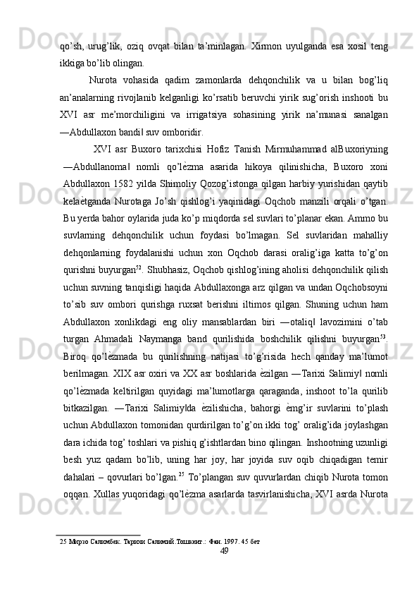 qo’sh,   urug’lik,   oziq   ovqat   bilan   ta’minlagan.   Xirmon   uyulganda   esa   xosil   teng
ikkiga bo’lib olingan. 
Nurota   vohasida   qadim   zamonlarda   dehqonchilik   va   u   bilan   bog’liq
an’analarning   rivojlanib   kelganligi   ko’rsatib   beruvchi   yirik   sug’orish   inshooti   bu
XVI   asr   me’morchiligini   va   irrigatsiya   sohasining   yirik   na’munasi   sanalgan
―Abdullaxon bandi  suv omboridir. ‖
XVI   asr   Buxoro   tarixchisi   Hofiz   Tanish   Mirmuhammad   alBuxoriyning
―Abdullanoma   nomli   qo’l	
‖ ѐ	' zma   asarida   hikoya   qilinishicha,   Buxoro   xoni
Abdullaxon  1582   yilda  Shimoliy  Qozog’istonga   qilgan   harbiy   yurishidan   qaytib
kela ѐ	
' tganda   Nurotaga   Jo’sh   qishlog’i   yaqinidagi   Oqchob   manzili   orqali   o’tgan.
Bu yerda bahor oylarida juda ko’p miqdorda sel suvlari to’planar ekan. Ammo bu
suvlarning   dehqonchilik   uchun   foydasi   bo’lmagan.   Sel   suvlaridan   mahalliy
dehqonlarning   foydalanishi   uchun   xon   Oqchob   darasi   oralig’iga   katta   to’g’on
qurishni buyurgan 52
. Shubhasiz, Oqchob qishlog’ining aholisi dehqonchilik qilish
uchun suvning tanqisligi haqida Abdullaxonga arz qilgan va undan Oqchobsoyni
to’sib   suv   ombori   qurishga   ruxsat   berishni   iltimos   qilgan.   Shuning   uchun   ham
Abdullaxon   xonlikdagi   eng   oliy   mansablardan   biri   ―otaliq   lavozimini   o’tab	
‖
turgan   Ahmadali   Naymanga   band   qurilishida   boshchilik   qilishni   buyurgan 53
.
Biroq   qo’l ѐ	
' zmada   bu   qurilishning   natijasi   to’g’risida   hech   qanday   ma’lumot
berilmagan. XIX asr oxiri va XX asr boshlarida   ѐ	
' zilgan ―Tarixi Salimiy  nomli	‖
qo’l ѐ	
' zmada   keltirilgan   quyidagi   ma’lumotlarga   qaraganda,   inshoot   to’la   qurilib
bitkazilgan.   ―Tarixi   Salimiy da  	
‖ ѐ	' zilishicha,   bahorgi   ѐ	' mg’ir   suvlarini   to’plash
uchun Abdullaxon tomonidan qurdirilgan to’g’on ikki tog’ oralig’ida joylashgan
dara ichida tog’ toshlari va pishiq g’ishtlardan bino qilingan. Inshootning uzunligi
besh   yuz   qadam   bo’lib,   uning   har   joy,   har   joyida   suv   oqib   chiqadigan   temir
dahalari – qovurlari bo’lgan. 25
  To’plangan suv quvurlardan chiqib Nurota tomon
oqqan. Xullas  yuqoridagi  qo’l ѐ	
' zma asarlarda tasvirlanishicha,  XVI  asrda Nurota
25   Мирзо Салимб	
ѐк. Тарихи Салимий.Тошк	ѐнт.: Фан. 1997.  45 б	ѐт 
49