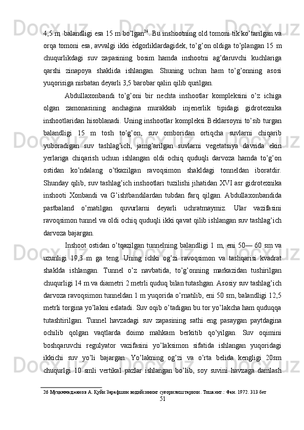 4,5   m ,  balandligi esa 15   m bo’lgan 26
. Bu inshootning old tomoni tik ko’tarilgan va
orqa tomoni esa, avvalgi ikki   ѐ' dgorliklardagidek, to’g’on oldiga to’plangan 15   m
chuqurlikdagi   suv   zapasining   bosim   hamda   inshootni   ag’daruvchi   kuchlariga
qarshi   zinapoya   shaklida   ishlangan.   Shuning   uchun   ham   to’g’onning   asosi
yuqorisiga nisbatan deyarli 3,5 barobar qalin qilib qurilgan. 
Abdullaxonbandi   to’g’oni   bir   nechta   inshootlar   kompleksini   o’z   ichiga
olgan   zamonasining   anchagina   murakkab   injenerlik   tipidagi   gidrotexnika
inshootlaridan hisoblanadi. Uning inshootlar  kompleksi  Beklarsoyni  to’sib turgan
balandligi   15   m   tosh   to’g’on,   suv   omboridan   ortiqcha   suvlarni   chiqarib
yuboradigan   suv   tashlag’ich,   jamg’arilgan   suvlarni   vegetatsiya   davrida   ekin
yerlariga   chiqarish   uchun   ishlangan   oldi   ochiq   quduqli   darvoza   hamda   to’g’on
ostidan   ko’ndalang   o’tkazilgan   ravoqsimon   shakldagi   tonneldan   iboratdir.
Shunday qilib, suv tashlag’ich inshootlari tuzilishi jihatidan XVI asr gidrotexnika
inshooti   Xonbandi   va   G’ishtbandilardan   tubdan   farq   qilgan.   Abdullaxonbandida
pastbaland   o’rnatilgan   quvurlarni   deyarli   uchratmaymiz.   Ular   vazifasini
ravoqsimon tunnel va oldi ochiq quduqli ikki qavat qilib ishlangan suv tashlag’ich
darvoza bajargan. 
Inshoot  ostidan o’tqazilgan tunnelning balandligi  1   m,   eni 50— 60   sm   va
uzunligi   19,3   m   ga   teng.   Uning   ichki   og’zi   ravoqsimon   va   tashqarisi   kvadrat
shaklda   ishlangan.   Tunnel   o’z   navbatida,   to’g’onning   markazidan   tushirilgan
chuqurligi 14 m   va diametri 2 metrli quduq bilan tutashgan. Asosiy suv tashlag’ich
darvoza ravoqsimon tunneldan 1 m yuqorida o’rnatilib, eni 50 sm, balandligi 12,5
metrli torgina yo’lakni eslatadi. Suv oqib o’tadigan bu tor yo’lakcha ham quduqqa
tutashtirilgan.   Tunnel   havzadagi   suv   zapasining   sathi   eng   pasaygan   paytdagina
ochilib   qolgan   vaqtlarda   doimo   mahkam   berkitib   qo’yilgan.   Suv   oqimini
boshqaruvchi   regulyator   vazifasini   yo’laksimon   sifatida   ishlangan   yuqoridagi
ikkichi   suv   yo’li   bajargan.   Yo’lakning   og’zi   va   o’rta   belida   kengligi   20sm
chuqurlgi   10   smli   vertikal   pazlar   ishlangan   bo’lib,   soy   suvini   havzaga   damlash
26  Муҳаммаджанов А. Қуйи Зарафшон водийсининг суғорилиш тарихи. Тошк	
ѐнт.: Фан. 1972. 313 б	ѐт 
51  
  