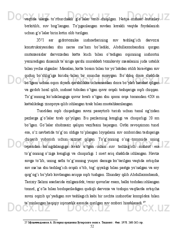 vaqtida   ularga   to’rtburchakli   g’o’lalar   terib   chiqilgan.   Natija   inshoat   butunlay
berkitilib,   suv   bog’langan.   To’pganlangan   suvdan   kerakli   vaqtda   foydalanish
uchun g’o’lalar birin ketin olib turilgan. 
XVI   asr   gidrotexnika   inshoatlarining   suv   tashlag’ich   darvozsi
konstruksiyasidan   shu   narsa   ma’lum   bo’ladiki,   Abdullaxonbandini   qurgan
mutaxassislar   darvozadan   katta   kuch   bilan   o’tadigan   oqimning   inshootni
yemiradigan dinamik ta’siriga qarshi murakkab texnikaviy masalanini juda ustalik
bilan yecha olganlar. Masalan, katta bosim bilan tor yo’lakdan otilib kira ѐ' tgan suv
quduq   bo’shlig’iga   kirishi   bilan   bir   muncha   susaygan.   Bo’shliq   doira   shaklida
bo’lgani uchun oqim diyarli qarshilikka uchramasdan doira bo’ylab harakat qilgan
va girdob hosil qilib, inshoat tubidan o’tgan quvir orqali tashqariga oqib chiqqan.
To’g’onning   ko’ndalangiga   quvur   kesib   o’tgan   shu   qismi   orqa   tomondan   4X4   m
kattalikdagi zinopoya qilib ishlangan tirak bilan mustahkamlangan. 
Tuneldan   oqib   chiqadigan   suvni   pasaytirib   turish   uchun   tunul   og’zidan
pazlarga   g’o’lalar   tirab   qo’yilgan.   Bu   pazlarning   kengligi   va   chuqurligi   20   sm
bo’lgan.   Go’lalar   shubxasiz   qalqon   vazifasini   bajargan.   Ostki   ravoqsimon   tunel
esa, o’z navbatida to’g’on oldiga to’plangan loyqalarni suv omboridan tashqariga
chiqarib   yuborish   uchun   xizmat   qilgan.   To’g’onning   o’ng   tomonida   uning
tepasidan   ko’ngdalangiga   kesib   o’tgan   uchin   suv   tashlag’ich   inshoot   esa
to’g’onning   o’ziga   kengligi   va   chuqurligi   1   mert   ariq   shaklida   ishlangan.   Havza
suvga   to’lib,   uning   sathi   to’g’onning   yuqori   damiga   ko’tarilgan   vaqtida   ortiqcha
suv ma’na shu tashlag’ich orqali o’tib, tog’ qiyaligi bilan pastga yo’nalgan va soy
qirg’og’i bo’ylab kovlangan ariqqa oqib tushgan. Shunday qilib Abdullaxonbandi,
Tarixiy Salimi asarlarida  ѐ	
' zilganidek, temir quvurlar esam, balki toshdan ishlangan
tonnel, g’o’la bilan boshqariladigan qudiqli darvoza va toshqin vaqtlarda ortiqcha
suvni oqizib qo’yadigan suv tashlagich kabi bir nechta inshootlar kompleksi bilan
ta’minlangan haqiqiy injenerlik asosida qurilgan suv ombori hisoblanadi. 27
 
27  Муҳаммаджанов А. История орош	
ѐния Бухарского оазиса. Тошк	ѐнт.: Фан. 1978. 260-262 стр. 
52  
  