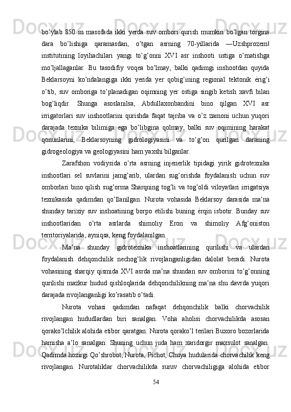 bo’ylab   850   m   masofada   ikki   yerda   suv   ombori   qurish   mumkin   bo’lgan   torgina
dara   bo’lishiga   qaramasdan,   o’tgan   asrning   70-yillarida   ―Uzshprozem‖
institutining   loyihachilari   yangi   to’g’onni   XVI   asr   inshooti   ustiga   o’rnatishga
mo’ljallaganlar.   Bu   tasodifiy   voqea   bo’lmay,   balki   qadimgi   inshootdan   quyida
Beklarsoyni   ko’ndalangiga   ikki   yerida   yer   qobig’ining   regional   tektonik   ѐ	
' rig’i
o’tib,   suv   omboriga   to’planadigan   oqimning   yer   ostiga   singib   ketish   xavfi   bilan
bog’liqdir.   Shunga   asoslanilsa,   Abdullaxonbandini   bino   qilgan   XVI   asr
irrigatorlari   suv   inshootlarini   qurishda   faqat   tajriba   va   o’z   zamoni   uchun   yuqori
darajada   texnika   bilimiga   ega   bo’libgina   qolmay,   balki   suv   oqimining   harakat
qonunlarini,   Beklarsoyning   gidrologiyasini   va   to’g’on   qurilgan   daraning
gidrogeologiya va geologiyasini ham yaxshi bilganlar. 
Zarafshon   vodiysida   o’rta   asrning   injenerlik   tipidagi   yirik   gidrotexnika
inshootlari   sel   suvlarini   jamg’arib,   ulardan   sug’orishda   foydalanish   uchun   suv
omborlari bino qilish sug’orma Sharqning tog’li va tog’oldi viloyatlari irrigatsiya
texnikasida   qadimdan   qo’llanilgan.   Nurota   vohasida   Beklarsoy   darasida   ma’na
shunday   tarixiy   suv   inshoatining   borpo   etilishi   buning   ѐ	
' rqin   isbotir.   Bunday   suv
inshootlaridan   o’rta   asrlarda   shimoliy   Eron   va   shimoliy   Afg’oniston
territoriyalarida, ayniqsa, keng foydalanilgan. 
Ma’na   shunday   gidrotexnika   inshoatlarining   qurilishi   va   ulardan
foydalanish   dehqonchilik   nechog’lik   rivojlanganligidan   dalolat   beradi.   Nurota
vohasining   sharqiy   qismida   XVI   asrda   ma’na   shundan   suv   omborini   to’g’onning
qurilishi   mazkur   hudud   qishloqlarida   dehqonchilikning   ma’na   shu   davrda   yuqori
darajada rivojlanganligi ko’rasatib o’tadi. 
Nurota   vohasi   qadimdan   nafaqat   dehqonchilik   balki   chorvachilik
rivojlangan   hududlardan   biri   sanalgan.   Voha   aholisi   chorvachilikda   asosan
qorako’lchilik alohida etibor qaratgan. Nurota qorako’l terilari Buxoro bozorlarida
hamisha   a’lo   sanalgan.   Shuning   uchun   juda   ham   xaridorgir   maxsulot   sanalgan.
Qadimda hozirgi Qo’shrobot, Nurota, Pichot, Chuya hudularida chorvachilik keng
rivojlangan.   Nurotaliklar   chorvachilikda   suruv   chorvachiligiga   alohida   etibor
54  
  