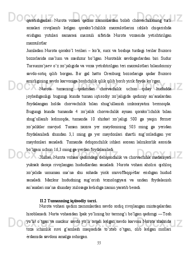 qaratishganlar.   Nurota   voxasi   qadim   zamonlardan   bolab   chorvachilikning   turli
soxalari   rivojlanib   kelgan   qorako’lchililik   maxsulotlarini   ishlab   chiqarishda
erishgan   yutulari   samarasi   maxsuli   sifatida   Nurota   voxasida   yetishtirilgan
maxsulotlar 
Jumladan   Nurota   qorako’l   terilari   –   ko’k,   surx   va   boshqa   turdagi   terilar   Buxoro
bozorlarida   ma’lum   va   mashxur   bo’lgan.   Nurotalik   savdogarlardan   biri   Sudur
Tursunxo’jaev o’z xo’jaligida va voxa yetishtirilgan teri maxsulotlari bilandoimiy
savdo-sotiq   qilib   borgan .   Bir   gal   hatto   Orenburg   bozorlariga   qadar   Buxoro
amirligining savdo karvoniga boshchilik qilik qilib borib yirik foyda ko’rgan. 
Nurota   tumaning   qadimdan   chorvachilik   uchun   qulay   hududda
joylashganligi   bugungi   kunda   tuman   iqtisodiy   xo’jaligida   qadimiy   an’analardan
foydalangan   holda   chorvachilik   bilan   shug’ullanish   imkoniyatini   bermoqda.
Bugungi   kunda   tumanda   4   xo’jalik   chorvachilik   aynan   qorako’lchilik   bilan
shug’ullanib   kelmoqda,   tumanda   10   shirkat   xo’jaligi   500   ga   yaqin   fermer
xo’jaliklar   mavjud.   Tuman   zaxira   yer   maydonining   503   ming   ga   yeridan
foydalaniladi   shundan   3,1   ming   ga   yer   maydonlari   shartli   sug’oriladigan   yer
maydonlari   sanaladi.   Tumanda   dehqonchilik   ishlari   asosan   lalmikorlik   asosida
bo’lgani uchun 16,3 ming ga yerdan foydalaniladi. 
Xullas, Nurota vohasi qadimdagi dehqonchilik va chorvachilik madaniyati
yuksak   daraja   rivojlangan   hududlardan   sanaladi.   Nurota   vohasi   aholisi   qishloq
xo’jalida   umuman   ma’na   shu   sohada   yirik   muvoffaqqi ѐ' tlar   erishgan   hudud
sanaladi.   Mazkur   hududning   sug’orish   texnologiyasi   va   undan   foydalanish
an’analari ma’na shunday xulosaga kelishga zamin yaratib beradi.  
 
II.2 Tumanning iqtisodiy tarzi. 
Nurota  vohasi  qadim  zamonlardan savdo  sodiq rivojlangan mintaqalardan
hisoblanadi. Nurta vohasidan Ipak yo’lining bir tarmog’i bo’lgan qadimgi ―Tosh
yo’li  o’tgan va mazkur  savdo  yo’li  orqali  kelgan savdo  karvoni  Nurota shahrida	
‖
toza   ichimlik   suvi   g’amlash   maqsadida   to’xtab   o’tgan,   olib   kelgan   mollari
ѐ	
' rdamida savdoni amalga oshirgan. 
55  
  