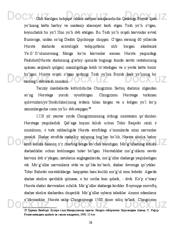 Olib borilgan tadqiqot  ishlari  natijasi  aniqlanishicha  Qadimgi  Buyuk Ipak
yo’lining   katta   harbiy   va   madaniy   ahamiyat   kasb   etgan   Tosh   yo’li   o’tgan,
keyinchalik   bu   yo’l   Xon   yo’li   deb   atalgan.   Bu   Tosh   yo’li   orqali   karvonlar   avval
Buxoroga,   undan   so’ng   Dashti   Qipchoqqa   chiqqan.   O’tgan   asrning   60   yillarida
Nurota   shahrida   arxeologik   tadqiqotlarni   olib   borgan   akademik
Ya.G’.G’ulomovning   fikriga   ko’ra   karvonlar   asosan   Nurota   yaqinidagi
Pashshot(Nurota   shahrining   g’arbiy   qismida   bugungi   kunda   savdo   rastalarining
qisman   saqlanib   qolgan)   manzilgohiga   kelib   to’xtashgan   va   u   yerda   katta   bozor
bo’lgan.   Nurota   orqali   o’tgan   qadimgi   Tosh   yo’lini   Buyuk   Ipak   yo’lining   bir
tarmog’i deb atash mumkin. 
Tarixiy   manbalarda   keltirilshicha   Chingizxon   Sartoq   shahrini   olgandan
so’ng   Nurotaga   yurish   uyushtirgan.   Chingizxon   Nurotaga   turkman
qulovuzlari(yo’lboshchilari)ning   ѐ' rdami   bilan   kirgan   va   u   kelgan   yo’l   ko’p
zamonlargacha «xon yo’li» deb atapgan. 29
 
1220   yil   yanvar   oyida   Chingizxonnning   oldingi   muntazam   qo’shinlari
Nurotaga   yaqinlashdi.   Qal’aga   hujum   kilish   uchun   Tohir   Baqodir   ismli   ѐ	
'
musulmon,   ѐ	
'   turk   rahbarligida   Nurota   atrofidagi   o’rmonlarda   uzun   narvonlar
yasaldi.   Shahar   atrofida   mahalliy   xalqning   bog’lari   bo’lib,   Nurota   aholisi   bahor
kirib kelishi bilanoq o’z chorbog’lariga ko’chib borishgan. Mo’g’ullarning kelishi
shaharliklar   uchun   kutilmagan   holat   bo’lgan.   Nurotaliklar   mo’g’ullarni   savdo
karvoni deb o’ylagan, xatolarini anglaganlarida, mo’g’ullar shaharga yaqinlashgan
edi.   Mo’g’ullar   narvonlarni   otda   va   qo’lda   ko’tarib,   shahar   devoriga   qo’ydilar.
Tohir Bahodir nurotaliklarga: haqiqatan ham kuchli mo’g’ul xoni keladir. Agarda
shahar   aholisi   qarshilik   qilmasa,   u   bir   necha   kun   qoladi,   -   dedi.   Ko’p   o’tmay
Nurota shahri darvozalari ochildi. Mo’g’ullar shaharga kirdilar. Buyruqqa muvofiq
shahar aholisi shahardan chiqarildi. Mo’g’ullar uylarni taladilar. Ammo odamlarni
o’ldirmadilar.   Nurota   xalqi   Chingizxonga   1500   dinor   soliq   to’ladi.   Chingizxon
29   Ҳ	
ѐрман  Вамб	ѐри. Бухоро 	ѐ'худ  Маварауннахр тарихи. Нашрга  тай	ѐ'рловчи  Сирожиддин Аҳмад.-Т.:  Ғафур
Ғулом номидаги адаби	
ѐ'т ва санъат нашри	ѐ'ти, 1990. 22-б	ѐт 
 
56