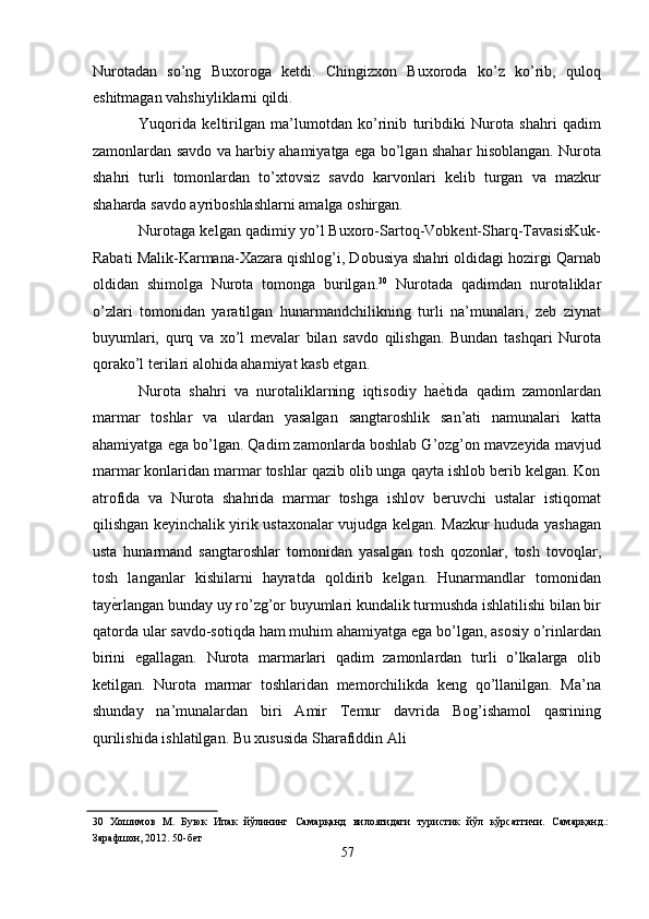 Nurotadan   so’ng   Buxoroga   ketdi.   Chingizxon   Buxoroda   ko’z   ko’rib,   quloq
eshitmagan vahshiyliklarni qildi. 
Yuqorida   keltirilgan   ma’lumotdan   ko’rinib   turibdiki   Nurota   shahri   qadim
zamonlardan savdo va harbiy ahamiyatga ega bo’lgan shahar hisoblangan. Nurota
shahri   turli   tomonlardan   to’xtovsiz   savdo   karvonlari   kelib   turgan   va   mazkur
shaharda savdo ayriboshlashlarni amalga oshirgan. 
Nurotaga kelgan qadimiy yo’l Buxoro-Sartoq-Vobkent-Sharq-TavasisKuk-
Rabati Malik-Karmana-Xazara qishlog’i, Dobusiya shahri oldidagi hozirgi Qarnab
oldidan   shimolga   Nurota   tomonga   burilgan. 30
  Nurotada   qadimdan   nurotaliklar
o’zlari   tomonidan   yaratilgan   hunarmandchilikning   turli   na’munalari,   zeb   ziynat
buyumlari,   qurq   va   xo’l   mevalar   bilan   savdo   qilishgan.   Bundan   tashqari   Nurota
qorako’l terilari alohida ahamiyat kasb etgan. 
Nurota   shahri   va   nurotaliklarning   iqtisodiy   ha ѐ' tida   qadim   zamonlardan
marmar   toshlar   va   ulardan   yasalgan   sangtaroshlik   san’ati   namunalari   katta
ahamiyatga ega bo’lgan. Qadim zamonlarda boshlab G’ozg’on mavzeyida mavjud
marmar konlaridan marmar toshlar qazib olib unga qayta ishlob berib kelgan. Kon
atrofida   va   Nurota   shahrida   marmar   toshga   ishlov   beruvchi   ustalar   istiqomat
qilishgan keyinchalik yirik ustaxonalar vujudga kelgan. Mazkur hududa yashagan
usta   hunarmand   sangtaroshlar   tomonidan   yasalgan   tosh   qozonlar,   tosh   tovoqlar,
tosh   langanlar   kishilarni   hayratda   qoldirib   kelgan.   Hunarmandlar   tomonidan
tay ѐ	
' rlangan bunday uy ro’zg’or buyumlari kundalik turmushda ishlatilishi bilan bir
qatorda ular savdo-sotiqda ham muhim ahamiyatga ega bo’lgan, asosiy o’rinlardan
birini   egallagan.   Nurota   marmarlari   qadim   zamonlardan   turli   o’lkalarga   olib
ketilgan.   Nurota   marmar   toshlaridan   memorchilikda   keng   qo’llanilgan.   Ma’na
shunday   na’munalardan   biri   Amir   Temur   davrida   Bog’ishamol   qasrining
qurilishida ishlatilgan. Bu xususida Sharafiddin Ali 
30   Хошимов   М.   Буюк   Ипак   йўлининг   Самарқанд   вилоятидаги   туристик   йўл   кўрсатгичи.   Самарқанд.:
Зарафшон, 2012. 50-б	
ѐт 
57