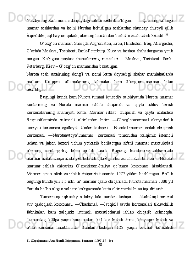 Yazdiyning Zafarnomasida quydagi satrlar keltirib o’tilgan. ―... Qasrning sahniga
mamar   toshlardan   va   ko’hi   Nurdan   keltirilgan   toshlardan   shunday   chiroyli   qilib
ѐ' tqizildiki, aql hayron qoladi, ularning latofatidan boshdan xush uchib ketadi . 	‖ 31
 
G’ozg’on marmari Sharqda Afg’oniston, Eron, Hindiston, Iroq, Misrgacha,
G’arbda Moskva, Toshkent, Sank-Peterburg, Kiev va boshqa shaharlargacha yetib
borgan.   Ko’pgina   poytax   shaharlarning   metrolari   –   Moskva,   Toshkent,   Sank-
Peterburg, Kiev – G’ozg’on marmaridan bezatilgan. 
Nurota   tosh   ustalrining   dong’i   va   nomi   katta   doyradigi   shahar   mamlakatlarda
ma’lum.   Ko’pgina   allomalarning   dahmalari   ham   G’ozg’on   marmari   bilan
bezatilgan. 
Bugungi   kunda   ham   Nurota   tumani   iqtisodiy   salohiyatida   Nurota   marmar
konlarining   va   Nurota   marmar   ishlab   chiqarish   va   qayta   ishlov   berish
korxonalarining   ahamiyati   katta.   Marmar   ishlab   chiqarish   va   qayta   ishlashda
Respublikamizda   salmoqli   o’rinlardan   birini   ―G’ozg’onmarmar   aksiyadorlik	
‖
jamiyati   korxonasi   egallaydi.   Undan   tashqari   ―Nurota   marmar   ishlab   chiqarish	
‖
korxonasi,   ―Nurotaavtoyo’lmarmar   korxonasi   tomonidan   xalqimiz   istemoli	
‖
uchun   va   jahon   bozori   uchun   yetkazib   berila ѐ	
' tgan   sifatli   marmar   maxsulotlari
o’zining   xaridorgirligi   bilan   ajralib   turadi.   Bugungi   kunda   respublikamizda
marmar ishlab chiqarishda yetakchidik qila ѐ	
' tgan korxonalardan biri bu ―Nurota	‖
marmar   ishlab   chiqarish   O’zbekiston-Italiya   qo’shma   korxonasi   hisoblanadi.
Marmar   qazib   olish   va   ishlab   chiqarish   tumanda   1972   yildan   boshlangan.   Bo’lib
bugungi kunda yili 3,5 mln. m³ marmar qazib chiqariladi. Nurota marmari 2000 yil
Parijda bo’lib o’tgan xalqaro ko’rgazmada katta oltin medal bilan tag’dirlandi. 
Tumanning   iqtisodiy   salohiyatida   bundan   tashqari   ―Nurbuloq   mineral	
‖
suv   qadoqlash   korxonasi,   ―Chashma ,   ―Istiqlol   savdo   korxonalari   tikuvchilik	
‖ ‖
fabrikalari   ham   xalqimiz   istemoli   maxsulotlarini   ishlab   chiqarib   kelmoqda.
Tumandagi   700ga   yaqin   korxonadan,   551   tasi   kichik   firma,   75   yaqini   kichik   va
o’rta   korxona   hisoblanadi.   Bundan   tashqari   125   yaqin   xizmat   ko’rsatish
31  Шарафиддин Али Яздий. Зафарнома. Тошк	
ѐнт.:1997, 89 - б	ѐт 
58