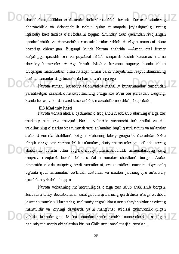 shaxobchasi,   200dan   zi ѐ' d   savdo   do’konlari   ishlab   turibdi.   Tuman   hududining
chorvachilik   va   dehqonchilik   uchun   qulay   mintaqada   joylashganligi   uning
iqtisodiy   ha ѐ	
' t   tarzida   o’z   ifodasini   topgan.   Shunday   ekan   qadimdan   rivojlangan
qorako’lchilik   va   chorvachilik   maxsulotlaridan   ishlab   chirilgan   maxsulot   dun ѐ	
'
bozoriga   chiqarilgan.   Bugungi   kunda   Nurota   shahrida   ―Amon   ota   fermer	
‖
xo’jaligiga   qarashli   teri   va   poyabzal   ishlab   chiqarish   kichik   korxanasi   ma’na
shunday   korxonalar   sirasiga   kiradi.   Mazkur   korxona   bugungi   kunda   ishlab
chiqargan   maxsulotlari   bilan   nafaqat   tuman   balki   viloyatimiz,   respublikamizning
boshqa tumanlaridagi bozorlarda ham o’z o’rniga ega. 
Nurota   tumani   iqtisodiy   salohiyatida   mahalliy   hunarmandlar   tomonidan
yaratila ѐ	
' tgan   kasanalik   maxsulotlarining   o’ziga   xos   o’rni   bor   jumladan.   Bugungi
kunda tumanda 30 dan zi ѐ	
' d kasanachilik maxsulotlarini ishlab chiqariladi. 
II.3 Madaniy ha ѐ
6 ti 
Nurota vohasi aholisi qadimdan o’troq aholi hisoblanib ularning o’ziga xos
madaniy   ha ѐ	
' t   tarzi   mavjud.   Nurota   vohasida   yashovchi   turli   millat   va   elat
vakillarining o’zlariga xos turmush tarzi an’analari bog’liq turli udum va an’analar
asrlar   davomida   shakllanib   kelgan.   Vohaning   tabiiy   geografik   sharoitidan   kelib
chiqib   o’ziga   xos   memorchilik   an’analari,   diniy   marosimlar   va   urf   odatlarning
shakllanib   borishi   bilan   bog’lik   milliy   hunarmandchilik   namunalarining   keng
miq ѐ	
' sda   rivojlanib   borishi   bilan   san’at   namunalari   shakllanib   borgan.   Asrlar
davomida   o’zida   xalqning   dardi   xasratlarini,   orzu   umidlari   namo ѐ	
' n   etgan   xalq
og’zaki   ijodi   namunalari   bo’lmish   dostonlar   va   mazkur   janrning   ijro   an’anaviy
ijrochilari yetishib chiqqan. 
Nurota   vohasining   me’morchiligida   o’ziga   xos   uslub   shakllanib   borgan.
Jumladan   diniy   ibodatxonalar   sanalgan   masjidlarning   qurilishida   o’ziga   xoslikni
kuzatish mumkin.   Nurotadagi me’moriy  ѐ	
' dgorliklar asosan shayboniylar davrining
mahsulidir   va   keyingi   davrlarda   ya’ni   mang’itlar   sulolasi   xukmronlik   qilgan
vaktda   ta’mirlangan.   Ma’na   shundan   me’morchilik   namunalardan   sanalgan
qadimiy me’moriy obidalardan biri bu Chilustun jome’ masjidi sanaladi. 
59  
  