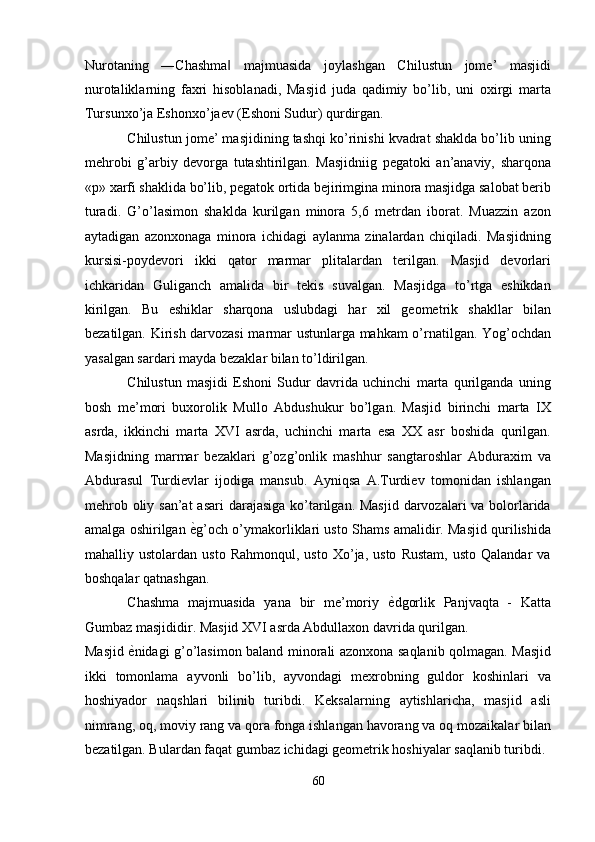 Nurotaning   ―Chashma   majmuasida   joylashgan   Chilustun   jome’   masjidi‖
nurotaliklarning   faxri   hisoblanadi,   Masjid   juda   qadimiy   bo’lib,   uni   oxirgi   marta
Tursunxo’ja Eshonxo’jaev (Eshoni Sudur) qurdirgan. 
Chilustun jome’ masjidining tashqi ko’rinishi kvadrat shaklda bo’lib uning
mehrobi   g’arbiy   devorga   tutashtirilgan.   Masjidniig   pegatoki   an’anaviy,   sharqona
«p» xarfi shaklida bo’lib, pegatok ortida bejirimgina minora masjidga salobat berib
turadi.   G’o’lasimon   shaklda   kurilgan   minora   5,6   metrdan   iborat.   Muazzin   azon
aytadigan   azonxonaga   minora   ichidagi   aylanma   zinalardan   chiqiladi.   Masjidning
kursisi-poydevori   ikki   qator   marmar   plitalardan   terilgan.   Masjid   devorlari
ichkaridan   Guliganch   amalida   bir   tekis   suvalgan.   Masjidga   to’rtga   eshikdan
kirilgan.   Bu   eshiklar   sharqona   uslubdagi   har   xil   geometrik   shakllar   bilan
bezatilgan. Kirish darvozasi marmar ustunlarga mahkam o’rnatilgan. Yog’ochdan
yasalgan sardari mayda bezaklar bilan to’ldirilgan. 
Chilustun   masjidi   Eshoni   Sudur   davrida   uchinchi   marta   qurilganda   uning
bosh   me’mori   buxorolik   Mullo   Abdushukur   bo’lgan.   Masjid   birinchi   marta   IX
asrda,   ikkinchi   marta   XVI   asrda,   uchinchi   marta   esa   XX   asr   boshida   qurilgan.
Masjidning   marmar   bezaklari   g’ozg’onlik   mashhur   sangtaroshlar   Abduraxim   va
Abdurasul   Turdievlar   ijodiga   mansub.   Ayniqsa   A.Turdiev   tomonidan   ishlangan
mehrob oliy san’at  asari  darajasiga ko’tarilgan. Masjid darvozalari va bolorlarida
amalga oshirilgan   ѐ	
' g’och o’ymakorliklari usto Shams amalidir. Masjid qurilishida
mahalliy  ustolardan   usto   Rahmonqul,   usto   Xo’ja,   usto   Rustam,   usto   Qalandar   va
boshqalar qatnashgan. 
Chashma   majmuasida   yana   bir   me’moriy   ѐ	
' dgorlik   Panjvaqta   -   Katta
Gumbaz masjididir. Masjid XVI asrda Abdullaxon davrida qurilgan. 
Masjid   ѐ	
' nidagi g’o’lasimon baland minorali azonxona saqlanib qolmagan. Masjid
ikki   tomonlama   ayvonli   bo’lib,   ayvondagi   mexrobning   guldor   koshinlari   va
hoshiyador   naqshlari   bilinib   turibdi.   Keksalarning   aytishlaricha,   masjid   asli
nimrang, oq, moviy rang va qora fonga ishlangan havorang va oq mozaikalar bilan
bezatilgan. Bulardan faqat gumbaz ichidagi geometrik hoshiyalar saqlanib turibdi. 
60  
  