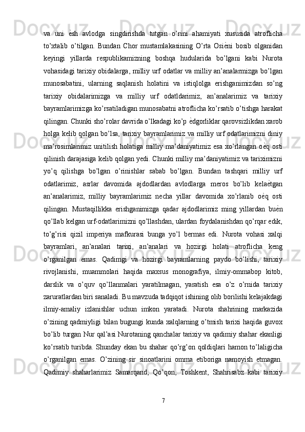 va   uni   ѐ' sh   avlodga   singdirishda   tutgan   o’rini   ahamiyati   xususida   atroflicha
to’xtalib   o’tilgan.   Bundan   Chor   mustamlakasining   O’rta   Osi ѐ	
' ni   bosib   olganidan
keyingi   yillarda   respublikamizning   boshqa   hudularida   bo’lgani   kabi   Nurota
vohasidagi tarixiy obidalarga, milliy urf odatlar va milliy an’analarmizga bo’lgan
munosabatini,   ularning   saqlanish   holatini   va   istiqlolga   erishganimizdan   so’ng
tarixiy   obidalarimizga   va   milliy   urf   odatldarimiz,   an’analarimiz   va   tarixiy
bayramlarimizga ko’rsatiladigan munosabatni atroflicha ko’rsatib o’tishga harakat
qilingan. Chunki sho’rolar davrida o’lkadagi ko’p  ѐ	
' dgorliklar qarovsizlikdan xarob
holga kelib qolgan bo’lsa, tarixiy bayramlarimiz va milliy urf odatlarimizni  diniy
ma’rosimlarimiz   unitilish   holatiga   milliy   ma’daniyatimiz   esa   xo’rlangan   o ѐ	
' q   osti
qilinish darajasiga kelib qolgan yedi. Chunki milliy ma’daniyatimiz va tariximizni
yo’q   qilishga   bo’lgan   o’rinishlar   sabab   bo’lgan.   Bundan   tashqari   milliy   urf
odatlarimiz,   asrlar   davomida   ajdodlardan   avlodlarga   meros   bo’lib   kela ѐ
' tgan
an’analarimiz,   milliy   bayramlarimiz   necha   yillar   davomida   xo’rlanib   o ѐ	
' q   osti
qilingan.   Mustaqillikka   erishganimizga   qadar   ajdodlarimiz   ming   yillardan   bu ѐ	
' n
qo’llab kelgan urf-odatlarimizni qo’llashdan, ulardan foydalanishdan qo’rqar edik,
to’g’risi   qizil   imperiya   mafkurasi   bunga   yo’l   bermas   edi.   Nurota   vohasi   xalqi
bayramlari,   an’analari   tarixi,   an’analari   va   hozirgi   holati   atroflicha   keng
o’rganilgan   emas.   Qadimgi   va   hozirgi   bayramlarning   paydo   bo’lishi,   tarixiy
rivojlanishi,   muammolari   haqida   maxsus   monografiya,   ilmiy-ommabop   kitob,
darslik   va   o’quv   qo’llanmalari   yaratilmagan,   yaratish   esa   o’z   o’rnida   tarixiy
zaruratlardan biri sanaladi. Bu mavzuda tadqiqot ishining olib borilishi kelajakdagi
ilmiy-amaliy   izlanishlar   uchun   imkon   yaratadi.   Nurota   shahrining   markazida
o’zining qadmiyligi bilan bugungi kunda xalqlarning o’tmish tarixi haqida guvox
bo’lib turgan Nur qal’asi Nurotaning qanchalar tarixiy va qadimiy shahar ekanligi
ko’rsatib turibda. Shunday ekan bu shahar  qo’rg’on qoldiqlari hamon to’laligicha
o’rganilgan   emas.   O’zining   sir   sinoatlarini   omma   etiboriga   namoyish   etmagan.
Qadimiy   shaharlarimiz   Samarqand,   Qo’qon,   Toshkent,   Shahrisabz   kabi   tarixiy
7  
  