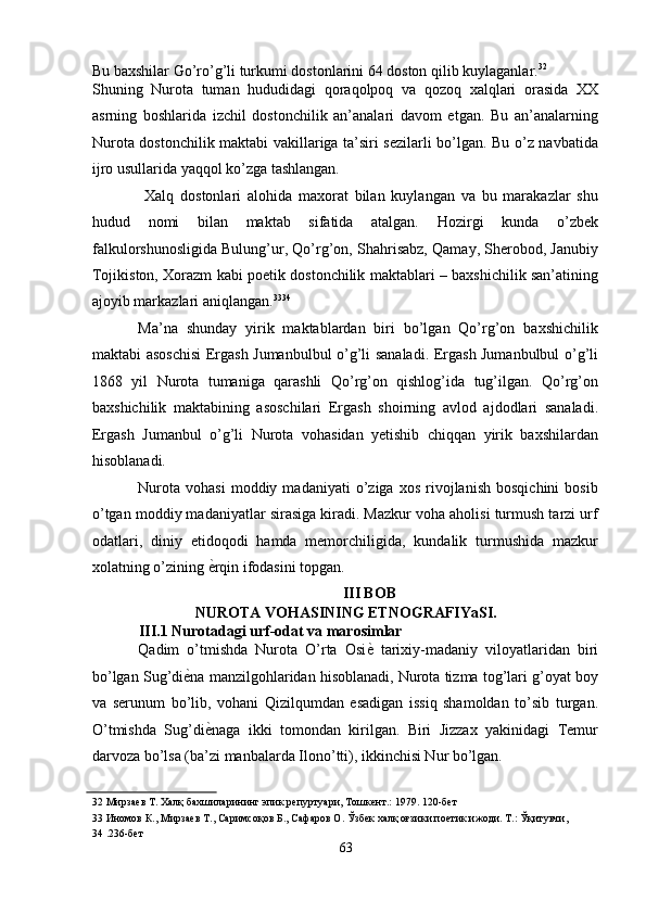 Bu baxshilar Go’ro’g’li turkumi dostonlarini 64 doston qilib kuylaganlar. 32
 
Shuning   Nurota   tuman   hududidagi   qoraqolpoq   va   qozoq   xalqlari   orasida   XX
asrning   boshlarida   izchil   dostonchilik   an’analari   davom   etgan.   Bu   an’analarning
Nurota dostonchilik maktabi vakillariga ta’siri sezilarli bo’lgan. Bu o’z navbatida
ijro usullarida yaqqol ko’zga tashlangan. 
  Xalq   dostonlari   alohida   maxorat   bilan   kuylangan   va   bu   marakazlar   shu
hudud   nomi   bilan   maktab   sifatida   atalgan.   Hozirgi   kunda   o’zbek
falkulorshunosligida Bulung’ur, Qo’rg’on, Shahrisabz, Qamay, Sherobod, Janubiy
Tojikiston, Xorazm kabi poetik dostonchilik maktablari – baxshichilik san’atining
ajoyib markazlari aniqlangan. 33 34
 
Ma’na   shunday   yirik   maktablardan   biri   bo’lgan   Qo’rg’on   baxshichilik
maktabi asoschisi  Ergash Jumanbulbul o’g’li sanaladi. Ergash Jumanbulbul o’g’li
1868   yil   Nurota   tumaniga   qarashli   Qo’rg’on   qishlog’ida   tug’ilgan.   Qo’rg’on
baxshichilik   maktabining   asoschilari   Ergash   shoirning   avlod   ajdodlari   sanaladi.
Ergash   Jumanbul   o’g’li   Nurota   vohasidan   yetishib   chiqqan   yirik   baxshilardan
hisoblanadi. 
Nurota   vohasi   moddiy  madaniyati   o’ziga  xos   rivojlanish   bosqichini   bosib
o’tgan moddiy madaniyatlar sirasiga kiradi. Mazkur voha aholisi turmush tarzi urf
odatlari,   diniy   etidoqodi   hamda   memorchiligida,   kundalik   turmushida   mazkur
xolatning o’zining  ѐ' rqin ifodasini topgan. 
III BOB 
NUROTA VOHASINING ETNOGRAFIYaSI. 
III.1 Nurotadagi urf-odat va marosimlar 
Qadim   o’tmishda   Nurota   O’rta   Osi ѐ	
'   tarixiy-madaniy   viloyatlaridan   biri
bo’lgan Sug’di ѐ	
' na manzilgohlaridan hisoblanadi, Nurota tizma tog’lari g’oyat boy
va   serunum   bo’lib,   vohani   Qizilqumdan   esadigan   issiq   shamoldan   to’sib   turgan.
O’tmishda   Sug’di ѐ	
' naga   ikki   tomondan   kirilgan.   Biri   Jizzax   yakinidagi   Temur
darvoza bo’lsa (ba’zi manbalarda Ilono’tti), ikkinchisi Nur bo’lgan. 
32  Мирза	
ѐв Т. Халқ бахшиларининг эпик р	ѐпуртуари, Тошк	ѐнт.: 1979. 120-б	ѐт 
33  Иномов К., Мирза	
ѐв Т., Саримсоқов Б., Сафаров О. Ўзб	ѐк халқ оғзики по	ѐтик ижоди. Т.: Ўқитувчи, 
34  .236-б	
ѐт 
63  
  