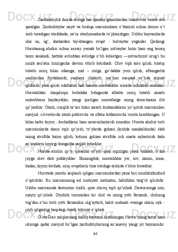 Zardushtiylik dinida olovga har qanday gunoxlardan tozalovchi vosita deb
qaralgan.   Zardushtiylar   xayit   va   boshqa   marosimlarni   o’tkazish   uchun   doimo   o’t
ѐ' nib turadigan otashkada, ya’ni otashxonalarda to’planishgan. Ushbu bayramlarda
ular   un,   ѐ	
' g’,   shakardan   tay ѐ	' rlangan   ovqat   -   holvaytar   yeganlar.   Qadimgi
Nurotaning   aholisi   uchun   asosiy   yemak   bo’lgan   xolvaytar   hozir   ham   eng   tansiq
taom   sanaladi,   hattoki   avloddan   avlodga   o’tib   kela ѐ	
' tgan   ―xolvachixo   urug’i   bu	‖
nozik   san’atni   hozirgacha   davom   ettirib   kelishadi.   Olov   ѐ	
' qib   alas   qilish,   tutatqi
tutatib   isiriq   bilan   odamga,   mol   –   xolga,   go’dakka   yem   qilish,   afsungarlik
usullaridan   foydalanish,   ruxlarni   chakirib,   ma’lum   maqsad   yo’lida   xizmat
qildirish, yem qilish odatlarini hali-hamon nurotaliklar orasida uchratish mumkin.
Nurotaliklar   chaqaloqni   beshikka   belaganda   albatta   isiriq   tutatib   zararli
mikroblarni   haydaydilar,   yangi   qurilgan   imoratlarga   uning   shoxchasini   ilib
qo’yadilar. Otash, issiqlik ta’siri bilan zararli kushandalarni yo’qotish marosimlari
mavjud. «Avesto»da otash poklovchi va ofatni ketkazuvchi vosita hisoblangan. U
bilan hatto kiyim - kechaklarni ham zararsizlantirish mumkin. Nurota aholisi turli
marosimlarda   sham   ѐ	
' qib   qo’yish,   to’ylarda   gulxan   (kishda   mankaldonda)   ѐ	' kib
uning   atrofida   bazm   qilish,   kelinni   gulxan   atrofida   uch   marta   aylantirish   kabi
an’analarni hozirgi kungacha saqlab keladilar. 
Nurota   aholisi   qo’y,   qoramol   so’yib   qoni   oqizilgan   joyni   tozalab,   o’sha
joyga   olov   ѐ	
' kib   poklaydilar.   Shuningdek,   nurotaliklar   yer,   suv,   zamin,   xona,
badan, kiyim-kechak, oziq-ovqatlarni toza tutishga alohida e’tibor beradilar. 
Nurotada yaxshi saqlanib qolgan marosimlardan yana biri mushkulkushod
o’qitishdir.   Bu   marosimning   asl   mohiyati   mehnatni,   halollikni   targ’ib   qilishdir.
Ushbu marosimda dasturxon   ѐ	
' zilib, qora chiroq   ѐ	' qib qo’yiladi. Dasturxonga non,
mayiz   qo’yiladi.   Otinbibi   tomonidan   bir   chol   va   uning   yetti   farzandi,   cholning
tog’dan o’tin terib yetti farzandini ulg’aytirib, halol mehnati evaziga ularni uyli -
joyli qilganligi haqidagi ibratli hikoyat o’qiladi. 
O’rta Osi ѐ	
'  xalqlarining milliy bayrami hisoblangan Navro’zning tarixi ham
islomga   qadar   mavjud   bo’lgan   zardushtiylarning   an’anaviy   yangi   yil   bayramidir.
64  
  