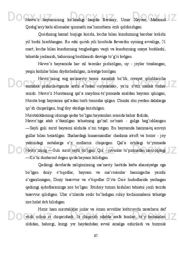 Navro’z   bayramining   ko’hnaligi   haqida   Beruniy,   Umar   Xay ѐ' m,   Mahmud
Qoshg’ariy kabi allomalar qimmatli ma’lumotlarni  ѐ	
' zib qoldirishgan. 
Qu ѐ	
' shning   hamal   burjiga   kirishi,   kecha   bilan   kunduzning   barobar   kelishi
yil boshi  hisoblangan. Bu eski  qu ѐ	
' sh yili hisobida farvardin oyining avvaliga, 21
mart,   kecha   bilan   kunduzning   tenglashgan   vaqti   va   kunduzning   uzaya   boshlashi,
tabiatda jonlanish, bahorning boshlanish davriga to’g’ri kelgan. 
Navro’z   bayramida   har   xil   taomlar   pishirilgan,   uy   -   joylar   tozalangan,
yaqin kishilar bilan diydorlashilgan, zi ѐ	
' ratga borilgan. 
Navro’zning   eng   an’anaviy   taomi   sumalak   bo’lib,   rivoyat   qilishlaricha
sumalak   pishirila ѐ	
' tganda   arshi   a’lodan   «siymalak»,   ya’ni   o’ttiz   malak   tushar
emish.   Navro’z   Nurotaning   qal’a   maydoni-to’pxonada   azaldan   bayram   qilingan,
Nurota begi bayramni qal’adan turib tomosha qilgan. Chunki shu yerdan dalalarga
qo’sh chiqarilgan, bug’doy ekishga kirishilgan. 
Nurotaliklarning islomga qadar bo’lgan bayramlari orasida bahor faslida, 
Navro’zga   atab   o’tkazilgan   tabiatning   go’zal   ne’mati   -   gulga   bag’ishlangan
―Sayli   guli   surx   bayrami   alohida   o’rin   tutgan.   Bu   bayramda   hamma
‖ ѐ	' q   anvoyi
gullar   bilan   bezatilgan.   Shahardagi   hunarmandlar   chashma   atrofi   va   bozor   -   joy
yakinidagi   rastalarga   o’z   mollarini   chiqargan.   Qal’a   ortidagi   to’yxonada
Navro’zning   ―Guli   surx   sayli   bo’lgan.   Qiz   -   juvonlar   to’pxonadan   nariroqdagi	
‖
―Ko’hi duxtaron  degan qirda bayram kilishgan. 	
‖
Qadimgi   davrlarda   xalqimizning   ma’naviy   ha ѐ	
' tida   katta   ahamiyatga   ega
bo’lgan   diniy   e’tiqodlar,   bayram   va   ma’rosimlar   hanuzgacha   yaxshi
o’rganilmagan,   Diniy   tasavvur   va   e’tiqodlar   O’rta   Osi ѐ	
'   hududlarida   yashagan
qadimgi ajdodlarimizga xos bo’lgan. Ibtidoiy tuzum  kishilari tabiatni  jonli tarzda
tasavvur   qilishgan.   Ular   o’zlarida   sodir   bo’ladigan   ruhiy   kechinmalarni   tabiatga
xos holat deb bilishgan. 
Hozir   ham   nurotaliklar   jinlar   va   ѐ	
' mon   arvohlar   keltiruvchi   zararlarni   daf
etish   uchun   is   chiqarishadi.   Is   chiqarish   odatda   arafa   kunlari,   to’y   tantanalari
oldidan,   bahorgi,   kuzgi   yer   haydashdan   avval   amalga   oshiriladi   va   buzmuk
65  
  