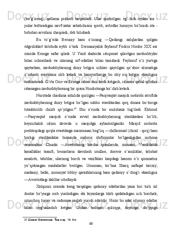 (bo’g’irsoq),   qatlama   pishirib   tarqatiladi.   Ular   qizdirilgan   ѐ' g’   hidi   uydan   ins   -
jinlar   keltiradigan   xavf-xatar   sababchisini   quvib,   avlodlar   homiysi   bo’lmish   ota   -
bobolari arvohini chaqiradi, deb bilishadi. 
Bu   to’g’rida   Beruniy   ham   o’zining   ―Qadimgi   xalqlardan   qolgan
ѐ	
' dgroliklar   kitobida   aytib   o’tadi.   Germaniyalik   faylasuf   Fridrix   Nisshe   XIX   asr	‖
oxirida   Eronga   safar   qiladi.   U   Yazd   shahrida   istiqomat   qila ѐ	
' tgan   zardushtiylar
bilan   uchrashadi   va   ularning   urf-odatlari   bilan   tanishadi.   Faylasuf   o’z   yurtiga
qaytarkan,   zardushtiylarning   diniy   belgisi   uchlari   qayrilgan   qo’shuv   alomatiga
o’xshash   svastikani   olib   keladi   va   hamyurtlariga   bu   oliy   irq   belgisi   ekanligini
tushuntiradi. O’rta Osi ѐ	
'  va Eronga islom dini kirib kelgach, islomni qabul qilishni
istamagan zardushtiylarning bir qismi Hindistonga ko’chib ketadi... 
Nurotada chashma sohilida qurilgan ―Panjvaqta  masjidi mehrobi atrofida	
‖
zardushtiylarning   diniy   belgisi   bo’lgan   ushbu   svastikadan   qirq   donasi   bir-biriga
tutashtirilib   chizib   qo’yilgan. 35
  Shu   o’rinda   bir   mulohaza   tug’iladi.   Ehtimol
―Panjvaqta   masjidi   o’rnida   avval   zardushtiylarning   otashkadasi   bo’lib,	
‖
keyinchalik   islom   davrida   u   masjidga   aylantirilgandir.   Masjid   mehrobi
peshtoqidagi qirqta svastikaga mazmunan bog’liq ―chillaxona  (chixil - qirq) ham	
‖
borligi   otashkadalar   huzurida   mahsus   shifoxonlar   bo’lganligidan   nishona
emasmikin.   Chunki   ―Avesto ning   barcha   qismlarida,   xususan,   Vendidatda	
‖
kasalliklar   tasnifi,   bemorlarni   davolash   usullari,   dorivor   o’simliklar,   tabobat
amali ѐ	
' ti,   tabiblar,   ularning   burch   va   vazifalari   haqidagi   hamon   o’z   qimmatini
yo’qotmagan   maslahatlar   berilgan.   Umuman,   ko’hna   Sharq   nafaqat   tarixiy,
madaniy,   balki,   insoniyat   tibbiy   qarashlarining   ham   qadimiy   o’chog’i   ekanligini
―Avesto dagi dalillar isbotlaydi. 	
‖
Xalqimiz   orasida   keng   tarqalgan   qadimiy   odatlardan   yana   biri   turli   xil
duolar   bo’yniga   osib   yuriladigan   ѐ	
' ki   kiyimlarga   tikib   qadaladigan   uch   burchak,
uzunchoq tumor va radnoma saqlab yurish odatidir. Hozir bu odat islomiy odatlar
bilan   uyg’unlashib   ketgan.   Undan   tashqari   quloqqa,   kiyimga,   do’ppiga
35  Шавкат Исмоилзода. Ўша асар.  56- б	
ѐт  
66  
  