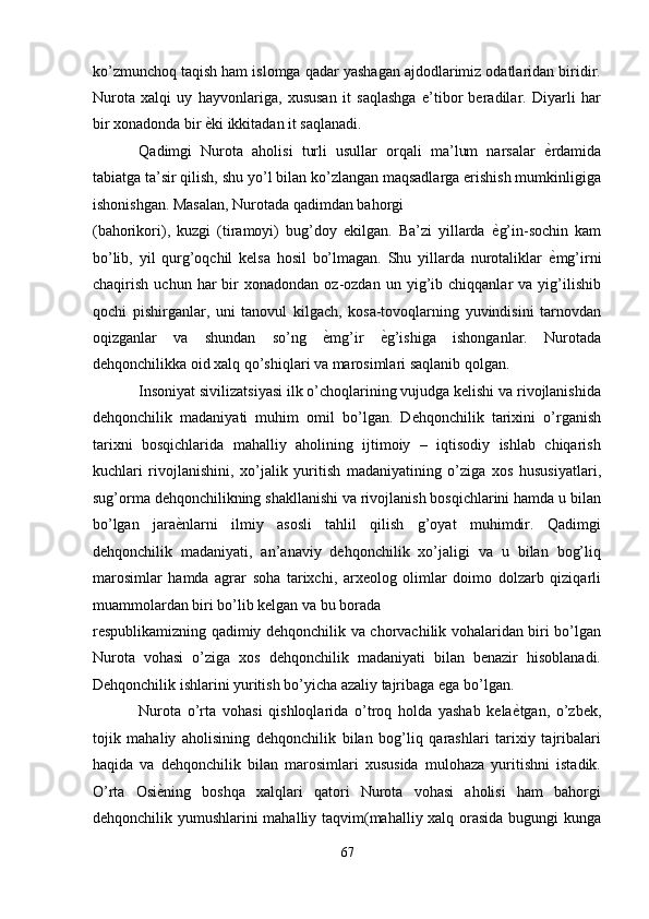 ko’zmunchoq taqish ham islomga qadar yashagan ajdodlarimiz odatlaridan biridir.
Nurota   xalqi   uy   hayvonlariga,   xususan   it   saqlashga   e’tibor   beradilar.   Diyarli   har
bir xonadonda bir  ѐ' ki ikkitadan it saqlanadi. 
Qadimgi   Nurota   aholisi   turli   usullar   orqali   ma’lum   narsalar   ѐ	
' rdamida
tabiatga ta’sir qilish, shu yo’l bilan ko’zlangan maqsadlarga erishish mumkinligiga
ishonishgan. Masalan, Nurotada qadimdan bahorgi 
(bahorikori),   kuzgi   (tiramoyi)   bug’doy   ekilgan.   Ba’zi   yillarda   ѐ	
' g’in-sochin   kam
bo’lib,   yil   qurg’oqchil   kelsa   hosil   bo’lmagan.   Shu   yillarda   nurotaliklar   ѐ	
' mg’irni
chaqirish   uchun  har   bir   xonadondan   oz-ozdan   un  yig’ib  chiqqanlar   va  yig’ilishib
qochi   pishirganlar,   uni   tanovul   kilgach,   kosa-tovoqlarning   yuvindisini   tarnovdan
oqizganlar   va   shundan   so’ng   ѐ	
' mg’ir   ѐ	' g’ishiga   ishonganlar.   Nurotada
dehqonchilikka oid xalq qo’shiqlari va marosimlari saqlanib qolgan. 
Insoniyat sivilizatsiyasi ilk o’choqlarining vujudga kelishi va rivojlanishida
dehqonchilik   madaniyati   muhim   omil   bo’lgan.   Dehqonchilik   tarixini   o’rganish
tarixni   bosqichlarida   mahalliy   aholining   ijtimoiy   –   iqtisodiy   ishlab   chiqarish
kuchlari   rivojlanishini,   xo’jalik   yuritish   madaniyatining   o’ziga   xos   hususiyatlari,
sug’orma dehqonchilikning shakllanishi va rivojlanish bosqichlarini hamda u bilan
bo’lgan   jara ѐ	
' nlarni   ilmiy   asosli   tahlil   qilish   g’oyat   muhimdir.   Qadimgi
dehqonchilik   madaniyati,   an’anaviy   dehqonchilik   xo’jaligi   va   u   bilan   bog’liq
marosimlar   hamda   agrar   soha   tarixchi,   arxeolog   olimlar   doimo   dolzarb   qiziqarli
muammolardan biri bo’lib kelgan va bu borada 
respublikamizning qadimiy dehqonchilik va chorvachilik vohalaridan biri bo’lgan
Nurota   vohasi   o’ziga   xos   dehqonchilik   madaniyati   bilan   benazir   hisoblanadi.
Dehqonchilik ishlarini yuritish bo’yicha azaliy tajribaga ega bo’lgan. 
Nurota   o’rta   vohasi   qishloqlarida   o’troq   holda   yashab   kela ѐ	
' tgan,   o’zbek,
tojik   mahaliy   aholisining   dehqonchilik   bilan   bog’liq   qarashlari   tarixiy   tajribalari
haqida   va   dehqonchilik   bilan   marosimlari   xususida   mulohaza   yuritishni   istadik.
O’rta   Osi ѐ	
' ning   boshqa   xalqlari   qatori   Nurota   vohasi   aholisi   ham   bahorgi
dehqonchilik yumushlarini mahalliy taqvim(mahalliy xalq orasida bugungi kunga
67  
  