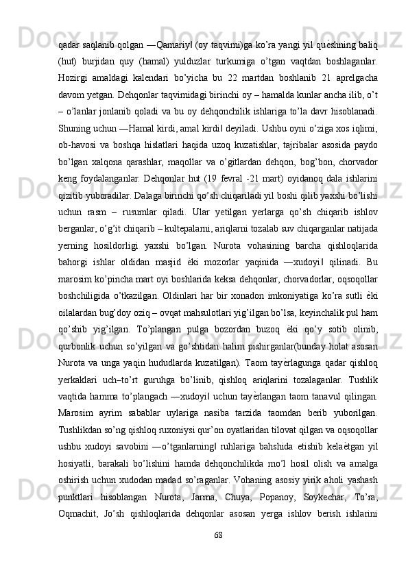 qadar saqlanib qolgan ―Qamariy  (oy taqvimi)ga ko’ra yangi yil qu‖ ѐ	' shning baliq
(hut)   burjidan   quy   (hamal)   yulduzlar   turkumiga   o’tgan   vaqtdan   boshlaganlar.
Hozirgi   amaldagi   kalendari   bo’yicha   bu   22   martdan   boshlanib   21   aprelgacha
davom yetgan. Dehqonlar taqvimidagi birinchi oy – hamalda kunlar ancha ilib, o’t
– o’lanlar  jonlanib qoladi  va bu oy dehqonchilik ishlariga to’la davr  hisoblanadi.
Shuning uchun ―Hamal kirdi, amal kirdi  deyiladi. Ushbu oyni o’ziga xos iqlimi,	
‖
ob-havosi   va   boshqa   hislatlari   haqida   uzoq   kuzatishlar,   tajribalar   asosida   paydo
bo’lgan   xalqona   qarashlar,   maqollar   va   o’gitlardan   dehqon,   bog’bon,   chorvador
keng   foydalanganlar.   Dehqonlar   hut   (19   fevral   -21   mart)   oyidanoq   dala   ishlarini
qizitib yuboradilar. Dalaga birinchi qo’sh chiqariladi yil boshi qilib yaxshi bo’lishi
uchun   rasm   –   rusumlar   qiladi.   Ular   yetilgan   yerlarga   qo’sh   chiqarib   ishlov
berganlar, o’g’it chiqarib – kultepalarni, ariqlarni tozalab suv chiqarganlar natijada
yerning   hosildorligi   yaxshi   bo’lgan.   Nurota   vohasining   barcha   qishloqlarida
bahorgi   ishlar   oldidan   masjid   ѐ	
' ki   mozorlar   yaqinida   ―xudoyi   qilinadi.   Bu	‖
marosim ko’pincha mart oyi boshlarida keksa dehqonlar, chorvadorlar, oqsoqollar
boshchiligida   o’tkazilgan.   Oldinlari   har   bir   xonadon   imkoniyatiga   ko’ra   sutli   ѐ	
' ki
oilalardan bug’doy oziq – ovqat mahsulotlari yig’ilgan bo’lsa, keyinchalik pul ham
qo’shib   yig’ilgan.   To’plangan   pulga   bozordan   buzoq   ѐ	
' ki   qo’y   sotib   olinib,
qurbonlik   uchun   so’yilgan   va   go’shtidan   halim   pishirganlar(bunday   holat   asosan
Nurota   va   unga   yaqin   hududlarda   kuzatilgan).   Taom   tay ѐ
' rlagunga   qadar   qishloq
yerkaklari   uch–to’rt   guruhga   bo’linib,   qishloq   ariqlarini   tozalaganlar.   Tushlik
vaqtida   hamma   to’plangach   ―xudoyi   uchun   tay	
‖ ѐ	' rlangan   taom   tanavul   qilingan.
Marosim   ayrim   sabablar   uylariga   nasiba   tarzida   taomdan   berib   yuborilgan.
Tushlikdan so’ng qishloq ruxoniysi qur’on oyatlaridan tilovat qilgan va oqsoqollar
ushbu   xudoyi   savobini   ―o’tganlarning   ruhlariga   bahshida   etishib   kela	
‖ ѐ	' tgan   yil
hosiyatli,   barakali   bo’lishini   hamda   dehqonchilikda   mo’l   hosil   olish   va   amalga
oshirish   uchun   xudodan   madad   so’raganlar.   Vohaning   asosiy   yirik   aholi   yashash
punktlari   hisoblangan   Nurota,   Jarma,   Chuya,   Popanoy,   Soykechar,   To’ra,
Oqmachit,   Jo’sh   qishloqlarida   dehqonlar   asosan   yerga   ishlov   berish   ishlarini
68  
  