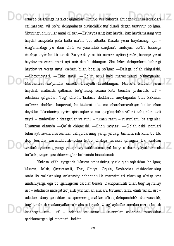 ertaroq bajarishga harakat qilganlar. Chunki yer bahorda shudgor qilinsa kesaklari
ezilmasdan,   yil   bo’yi   dehqonlarga   qiyinchilik   tug’diradi   degan   tasavvur   bo’lgan.
Shuning uchun ular amal qilgan ―Er haydasang kuz hayda, kuz haydamasang yuz
hayda   maqolida   juda   katta   ma’no   bor   albatta.   Kuzda   yerni   haydasang,   qor   –‖
ѐ	
' mg’irlardagi   yer   dam   oladi   va   yaxshilab   oziqlanib   muloyim   bo’lib   bahorga
ekishga tay ѐ	
' r bo’lib turadi. Bu yerda yana bir narsani aytish joizki, bahorgi yerni
haydov   mavsumi   mart   oyi   oxiridan   boshlangan.   Shu   bilan   dehqonlarni   bahorgi
haydov   va   yerga   urug’   qadash   bilan   bog’liq   bo’lgan   ―Dalaga   qo’sh   chiqarish ,	
‖
―Shoxmoylar ,   ―Ekin   sayli ,   ―Qo’sh   oshi   kabi   marosimlarni   o’tkazganlar.	
‖ ‖ ‖
Marosimlar   ko’pincha   omadli,   hosiyatli   hisoblangan.   Navro’z   kunlari   yerni
haydash   arafasida   qatlama,   bo’g’irsoq,   suzma   kabi   taomlar   pishirilib,   urf   –
odatlarni   qilganlar.   Yog’   olib   ho’kizlarni   shohlarini   moylaganlar   buni   keksalar
xo’kizni   shohlari   baquvvat,   ho’kizlarni   o’zi   esa   charchamaydigan   bo’lar   ekan
deydilar.   Nurotaning   ayrim   qishloqlarida   esa   qurg’oqchilik   yillari   dehqonlar   turli
xayri   –   xudoyilar   o’tkazganlar   va   turli   –   tuman   rasm   –   rusumlarni   bajarganlar.
Umuman   olganda   ―Qo’sh   chiqarish ,   ―Shoh   moylar ,   ―Qo’sh   oshi   nomlari	
‖ ‖ ‖
bilan   aytiluvchi   marosimlar   dehqonlarning   yangi   yildagi   birinchi   ish   kuni   bo’lib,
iloji   boricha   xursandchilik   bilan   kutib   olishga   harakat   qilingan.   Bu   azaldan
zardushtiylarning   yangi   yil   qanday   kutib   olinsa,   yil   bo’yi   o’sha   kayfiyat   hamroh
bo’ladi, degan qarashlarning bir ko’rinishi hisoblanadi. 
Xulosa   qilib   aytganda   Nurota   vohasining   yirik   qishloqlaridan   bo’lgan;
Nurota,   Jo’sh,   Qushtamali,   Toz,   Chuya,   Oqula,   Soykechar   qishloqlarining
mahalliy   xalqlarining   an’anaviy   dehqonchilik   marosimlari   ularning   o’ziga   xos
madaniyatga ega  bo’lganligidan dalolat  beradi. Dehqonchilik bilan bog’liq milliy
urf – odatlarda nafaqat xo’jalik yuritish an’analari, turmush tarzi, etnik tarixi, urf –
odatlari, diniy qarashlari, xalqimizning azaldan o’troq dehqonchilik, chorvachilik,
bog’dorchilik madaniyatlari o’z aksini topadi. Ulug’ ajdodlarimizdan meros bo’lib
kela ѐ	
' tgan   turli   urf   –   odatlar   va   rasm   –   rusumlar   avlodlar   tomonidan
qadrlana ѐ	
' tganligi quvonarli holdir. 
69  
  