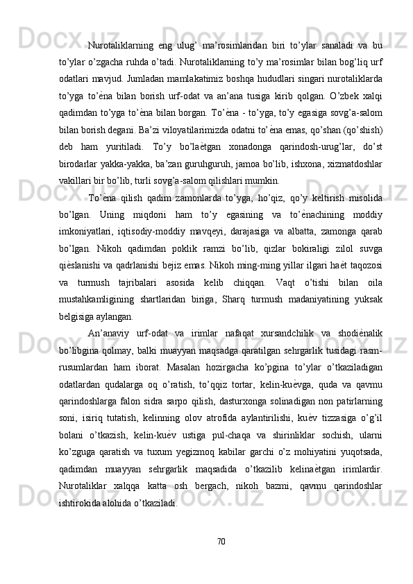 Nurotaliklarning   eng   ulug’   ma’rosimlaridan   biri   to’ylar   sanaladi   va   bu
to’ylar o’zgacha ruhda o’tadi. Nurotaliklarning to’y ma’rosimlar bilan bog’liq urf
odatlari  mavjud. Jumladan  mamlakatimiz boshqa  hududlari  singari  nurotaliklarda
to’yga   to’ ѐ' na   bilan   borish   urf-odat   va   an’ana   tusiga   kirib   qolgan.   O’zbek   xalqi
qadimdan to’yga to’ ѐ	
' na bilan borgan. To’ ѐ	' na - to’yga, to’y egasiga sovg’a-salom
bilan borish degani. Ba’zi viloyatilarimizda odatni to’ ѐ	
' na emas, qo’shan (qo’shish)
deb   ham   yuritiladi.   To’y   bo’la ѐ	
' tgan   xonadonga   qarindosh-urug’lar,   do’st
birodarlar yakka-yakka, ba’zan guruhguruh, jamoa bo’lib, ishxona, xizmatdoshlar
vakillari bir bo’lib, turli sovg’a-salom qilishlari mumkin. 
To’ ѐ	
' na   qilish   qadim   zamonlarda   to’yga,   ho’qiz,   qo’y   keltirish   misolida
bo’lgan.   Uning   miqdorii   ham   to’y   egasining   va   to’ ѐ	
' nachining   moddiy
imkoniyatlari,   iqtisodiy-moddiy   mavqeyi,   darajasiga   va   albatta,   zamonga   qarab
bo’lgan.   Nikoh   qadimdan   poklik   ramzi   bo’lib,   qizlar   bokiraligi   zilol   suvga
qi ѐ	
' slanishi va qadrlanishi bejiz emas. Nikoh ming-ming yillar ilgari ha ѐ	' t taqozosi
va   turmush   tajribalari   asosida   kelib   chiqqan.   Vaqt   o’tishi   bilan   oila
mustahkamligining   shartlaridan   biriga,   Sharq   turmush   madaniyatining   yuksak
belgisiga aylangan. 
An’anaviy   urf-odat   va   irimlar   nafaqat   xursandchilik   va   shodi ѐ	
' nalik
bo’libgina  qolmay,  balki  muayyan   maqsadga  qaratilgan  sehrgarlik  tusidagi   rasm-
rusumlardan   ham   iborat.   Masalan   hozirgacha   ko’pgina   to’ylar   o’tkaziladigan
odatlardan   qudalarga   oq   o’ratish,   to’qqiz   tortar,   kelin-ku ѐ	
' vga,   quda   va   qavmu
qarindoshlarga   falon   sidra   sarpo   qilish,   dasturxonga   solinadigan   non   patirlarning
soni,   isiriq   tutatish,   kelinning   olov   atrofida   aylantirilishi,   ku ѐ	
' v   tizzasiga   o’g’il
bolani   o’tkazish,   kelin-ku ѐ	
' v   ustiga   pul-chaqa   va   shirinliklar   sochish,   ularni
ko’zguga   qaratish   va   tuxum   yegizmoq   kabilar   garchi   o’z   mohiyatini   yuqotsada,
qadimdan   muayyan   sehrgarlik   maqsadida   o’tkazilib   kelina ѐ	
' tgan   irimlardir.
Nurotaliklar   xalqqa   katta   osh   bergach,   nikoh   bazmi,   qavmu   qarindoshlar
ishtirokida alohida o’tkaziladi. 
70
