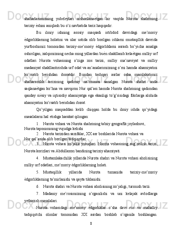 shaharlarimizning   yubeleylari   nishonlana ѐ' tgan   bir   vaqtda   Nurota   shahrining
tarixiy  ѐ	
' shini aniqlash bu o’z navbatida tarix haqiqadir. 
Bu   ilmiy   ishning   asosiy   maqsadi   istibdod   davridagi   me’moriy
ѐ	
' dgorliklarning   holatini   va   ular   ustida   olib   borilgan   ishlarni   mustaqillik   davrida
yurtboshimiz   tomonidan   tarixiy-me’moriy   ѐ	
' dgorliklarni   asrash   bo’yicha   amalga
oshirilgan, xalqimizning necha ming yillardan bu ѐ	
' n shakllanib kela ѐ	' tgan milliy urf
odatlari   Nurota   vohasining   o’ziga   xos   tarixi,   milliy   ma’naviyat   va   milliy
madaniyat shakllantirishda urf odat va an’analarimizning o’rni hamda ahamiyatini
ko’rsatib   berishdan   iboratdir.   Bundan   tashqari   asrlar   osha   mamlakatimiz
shaharsozlik   tarixining   qadimiy   na’munasi   sanalgan   Nurota   shahri   unda
saqlana ѐ	
' tgan ko’hna va navqiron Nur qal’asi  hamda Nurota shahrining qadimdan
qanday si ѐ	
' siy va iqtisodiy  ahamiyatga ega ekanligi  to’g’risidagi  fikrlarga alohida
ahamiyatini ko’rsatib berishdan iborat. 
Qo’yilgan   maqsaddan   kelib   chiqqan   holda   bu   ilmiy   ishda   qo’yidagi
masalalarni hal etishga harakat qilingan:  
1. Nurota vohasi va Nurota shahrining tabiiy geografik joylashuvi, 
Nurota taponimining vujudga kelishi 
2. Nurota tarixidan saxifalar, XX asr boshlarida Nurota vohasi va 
Nur qal’asida olib borilgan tadqiqotlar 
3. Nurota   vohasi   xo ’ jalik   yutuqlari .   Nurota   vohasining   sug ’ orilish   tarixi ,
Nurota   korizlari   va   Abdullaxon   bandining   tarixiy   ahamiyati . 
4. Mustamlakachilik yillarida Nurota shahri va Nurota vohasi aholisining
milliy urf odatlari, me’moriy  ѐ	
' dgorliklarning holati. 
5. Mustaqillik   yillarida   Nurota   tumanida   tarixiy-me’moriy
ѐ	
' dgorliklarning ta’mirlanishi va qayta tiklanishi. 
6. Nurota shahri va Nurota vohasi aholisining xo’jaligi, turmush tarzi. 
7. Madaniy   me’rosimizning   o’rganilishi   va   uni   kelajak   avlodlarga
yetkazish masalalari. 
Nurota   vohasidagi   me’moriy   ѐ	
' dgorliklar   o’sha   davr   rus   va   mahalliy
tadqiqotchi   olimlar   tomonidan   XX   asrdan   boshlab   o’rganila   boshlangan.
8  
  