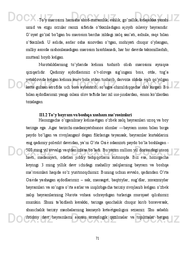 To’y marosimi hamisha shod-xurramlik,  ѐ' shlik, go’zallik, kelajakka yaxshi
umid   va   ezgu   orzular   ramzi   sifatida   o’tkaziladigan   ajoyib   oilaviy   bayramdir.
G’oyat   go’zal  bo’lgan  bu  marosim  barcha  xildagi  xalq  san’ati,  ashula,  raqs  bilan
o’tkaziladi.   U   aslida,   asrlar   osha   sinovdan   o’tgan,   mohiyati   chuqur   o’ylangan,
milliy asosda nishonlanadigan marosim hisoblanadi, har bir davrda takomillashib,
muttasil boyib kelgan.      
Nurotaliklarning   to’ylarida   kelinni   tushirib   olish   marosimi   ayniqsa
qiziqarlidir.   Qadimiy   ajdodlarimiz   o’t-olovga   sig’ingani   bois,   otda,   tog’a
yetaklovida kelgan kelinni ku ѐ	
' v bola otdan tushirib, darvoza oldida  ѐ	' qib qo’yilgan
katta gulxan  atrofida  uch  bora  aylantirib,  so’ngra chimildiqqacha  olib kirgan. Bu
bilan ajdodlarimiz yangi oilani olov taftida har xil ins-jinslardan,  ѐ	
' mon ko’zlardan
tozalagan. 
 
III.2 To’y bayram va boshqa xasham ma’rosimlari 
Hanuzgacha o’rganilmay kelina ѐ	
' tgan o’zbek xalq bayramlari uzoq va boy
tarixga   ega.   Agar   tarixchi-madaniyatshunos   olimlar   ―bayram   inson   bilan   birga
paydo   bo’lgan   va   rivojlangan   degan   fikrlariga   tayansak,   bayramlar   kurtaklarini	
‖
eng qadimiy poleolit davridan, ya’ni O’rta Osi ѐ	
'  odamzoti paydo bo’la boshlagan -
500 ming yil avvalgi vaqtdan izlasa bo’ladi. Bu yarim million yil doirasidagi inson
ha ѐ	
' ti,   madaniyati,   odatlari   jiddiy   tadqiqotlarni   kutmoqda.   Biz   esa,   hozirgacha
keyingi   3   ming   yillik   davr   ichidagi   mahalliy   xalqlarning   bayram   va   boshqa
ma’rosimlari  haqida  so’z  yuritmoqchimiz.  Buning  uchun avvalo,  qadimdan  O’rta
Osi ѐ
' da   yashagan   ajdodlarimiz   –   sak,   massaget,   baqtriylar,   sug’dlar,   xorazmiylar
bayramlari va so’ngra o’rta asrlar va inqilobgacha tarixiy rivojlanib kelgan o’zbek
xalqi   bayramlarining   Nurota   vohasi   uchraydigan   turlariga   murojaat   qilishimiz
mumkin.   Shuni   ta’kidlash   kerakki,   tarixga   qanchalik   chuqur   kirib   boraversak,
shunchalik   tarixiy   manbalarning   kamayib   keta ѐ	
' tganligini   sezamiz.   Shu   sababli
ibtidoiy   davr   bayramlarni   asosan   arxeologik   qazilmalar   va   topilmalar   bergan
71  
  