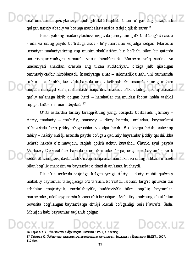 ma’lumotlarni   qi ѐ' siytarixiy   tipologik   tahlil   qilish   bilan   o’rganishga,   saqlanib
qolgan tarixiy abadiy va boshqa manbalar asosida tadqiq qilish zarur. 36
 
Insoniyatning madaniylashuvi  negizida jamiyatning ilk boshlang’ich asosi
-   oila   va   uning   paydo   bo’lishiga   asos   -   to’y   marosimi   vujudga   kelgan.   Marosim
insoniyat   madaniyatining   eng   muhim   shakllaridan   biri   bo’lishi   bilan   bir   qatorda
uni   rivojlantiradigan   samarali   vosita   hisoblanadi.   Marosim   xalq   san’ati   va
madaniyati   shakllari   orasida   eng   ulkan   auditoriyani   o’ziga   jalb   qiladigan
ommaviy-tadbir   hisoblanadi.  Insoniyatga   sihat  –  salomatlik   tilash,  uni   turmushda
to’kin   –   sochinlik,   kundalik   ha ѐ	
' tida   omad   keltirish   ѐ	' ki   inson   ha ѐ	' tining   muhim
nuqtalarini  qayd etish, nishonlash  maqsadida maxsus  o’tkaziladigan, xalq orasida
qat’iy   an’anaga   kirib   qolgan   hatti   –   harakatlar   majmuidan   iborat   holda   tashkil
topgan tadbir marosim deyiladi. 37
 
O’rta   asrlardan   tarixiy   taraqqi ѐ	
' tning   yangi   bosqichi   boshlandi.   Ijtimoiy   –
si ѐ	
' siy,   madaniy   –   ma’rifiy,   manaviy   –   diniy   ha ѐ	' tda,   jumladan,   bayramlarni
o’tkazishda   ham   jiddiy   o’zgarishlar   vujudga   keldi.   Bu   davrga   kelib,   xalqning
tabiiy – ha ѐ	
' tiy ehti ѐ	' ji asosida paydo bo’lgan qadimiy bayramlar jiddiy qarshilikka
uchrab   ha ѐ	
' tda   o’z   mavqeini   saqlab   qolish   uchun   kurashdi.   Chunki   ayni   paytda
Markaziy   Osi ѐ	
'   xalqlari   ha ѐ	' tida   islom   dini   bilan   birga,   unga   xos   bayramlar   kirib
keldi. Shuningdek, davlatchilik rivoji natijasida mamlakat va uning rahbarlari ha ѐ	
' ti
bilan bog’liq marosim va bayramlar o’tkazish an’anasi kuchaydi. 
Ilk   o’rta   asrlarda   vujudga   kelgan   yangi   si ѐ	
' siy   –   diniy   muhit   qadimiy
mahalliy bayramlar taraqqi ѐ	
' tiga o’z ta’sirini ko’rsatdi. Islomni targ’ib qiluvchi din
arboblari   majusiylik,   zardo’shtiylik,   buddaviylik   bilan   bog’liq   bayramlar,
marosimlar, odatlarga qarshi kurash olib borishgan. Mahalliy aholining tabiat bilan
bevosita   bog’langan   bayramlarga   ehti ѐ	
' ji   kuchli   bo’lganligi   bois   Navro’z,   Sada,
Mehrjon kabi bayramlar saqlanib qolgan. 
36  Қорабо	
ѐв У.  Ўзб	ѐкистон байрамлари. Тошк	ѐнт.: 1991, 6-7 б	ѐтлар 
37  Сафаров О. Ўзб	
ѐкистон халқлари этнографияси ва фольклори. Тошк	ѐнт.: «Ўқитувчи» НМИУ., 2007,            
112-б	
ѐт.  
72  
  