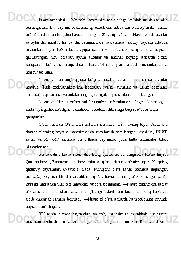 Islom   arboblari   ―Navro’z   bayramini   taqiqlashga   ko’plab   urinishlar   olib‖
borishganlar.   Bu   bayram   kishilarning   ozodlikka   intilishini   kuchaytirishi,   ularni
birlashtirishi mumkin, deb havotir olishgan. Shuning uchun ―Navro’z  istilochilar	
‖
saroylarida,   amaldorlar   va   din   rahnamolari   davralarida   rasmiy   bayram   sifatida
nishonlanmagan.   Lekin   bu   taziyqqa   qaramay   ―Navro’z   xalq   orasida   bayram	
‖
qilinavergan.   Shu   boisdan   ayrim   shohlar   va   amirlar   keyingi   asrlarda   o’zini
xalqparvar   ko’rsatish   maqsadida   ―Navro’z   ni   bayram   sifatida   nishonlanishiga	
‖
majbur bo’lgan. 
Navro’z   bilan   bog’liq   juda   ko’p   urf-odatlar   va   an’analar   hamda   o’yinlar
mavjud.   Turk   xotinlarining   ishi   kechalari   (ya’ni,   sumalak   va   halim   qozonlari
atrofida) raqs tushish va bolalarning oq so’ngak o’ynashidan iborat bo’lgan. 
Navro’zni Nurota vohasi xalqlari qadim-qadimdan e’zozlagan. Navro’zga 
katta tay ѐ	
' rgarlik ko’rilgan. Tozalikka, obodonlashtirishga beqi ѐ	' s e’tibor bilan 
qaraganlar. 
O’rta   asrlarda   O’rta   Osi ѐ	
'   xalqlari   madaniy   ha ѐ	' ti   ravnaq   topdi.   Ayni   shu
davrda   ularning   bayram-marosimlarida   rivojlanish   yuz   bergan.   Ayniqsa,   IX-XII
asrlar   va   XIV-XV   asrlarda   bu   o’lkada   bayramlar   juda   katta   tantanalar   bilan
nishonlangan. 
Bu   davrda   o’lkada   islom   dini   keng   ѐ	
' yilib,   ushbu   dinga   xos   Ro’za   hayiti,
Qurbon hayiti, Ramazon kabi bayramlar xalq ha ѐ	
' tidan o’z o’rnini topdi. Xalqning
qadimiy   bayramlari   (Navro’z,   Sada,   Mehrjon)   o’rta   asrlar   boshida   saqlangan
bo’lsada,   keyinchalik   din   arboblarining   bu   bayramlarning   o’tkazilishiga   qarshi
kurashi  natijasida  ular  o’z mavqeini  yuqota boshlagan. ―Navro’z ning esa tabiat	
‖
o’zgarishlari   bilan   chambarchas   bog’liqligi   tufayli   uni   taqiqlash,   xalq   ha ѐ	
' tidan
siqib   chiqarish   samara   bermadi.   ―Navro’z   o’rta   asrlarda   ham   xalqning   sevimli	
‖
bayrami bo’lib qoldi. 
XX   asrda   o’zbek   bayramlari   va   to’y   marosimlar   murakkab   bir   davrni
boshidan   kechirdi.   Bu   tarixni   uchga   bo’lib   o’rganish   mumkin.   Birinchi   davr   –
73  
  