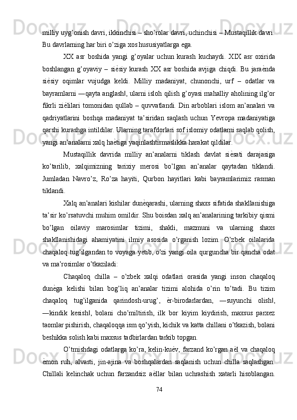 milliy uyg’onish davri, ikkinchisi – sho’rolar davri, uchinchisi – Mustaqillik davri.
Bu davrlarning har biri o’ziga xos hususiyatlarga ega. 
XX   asr   boshida   yangi   g’oyalar   uchun   kurash   kuchaydi.   XIX   asr   oxirida
boshlangan   g’oyaviy   –   si ѐ' siy   kurash   XX   asr   boshida   avjiga   chiqdi.   Bu   jara ѐ	' nda
si ѐ	
' siy   oqimlar   vujudga   keldi.   Milliy   madaniyat,   chunonchi,   urf   –   odatlar   va
bayramlarni ―qayta anglash , ularni isloh qilish g’oyasi mahalliy aholining ilg’or	
‖
fikrli   zi ѐ	
' lilari   tomonidan   qullab   –   quvvatlandi.   Din   arboblari   islom   an’analari   va
qadriyatlarini   boshqa   madaniyat   ta’siridan   saqlash   uchun   Yevropa   madaniyatiga
qarshi kurashga intildilar. Ularning tarafdorlari sof islomiy odatlarni saqlab qolish,
yangi an’analarni xalq ha ѐ	
' tiga yaqinlashtirmaslikka harakat qildilar. 
Mustaqillik   davrida   milliy   an’analarni   tiklash   davlat   si ѐ	
' sati   darajasiga
ko’tarilib,   xalqimizning   tarixiy   merosi   bo’lgan   an’analar   qaytadan   tiklandi.
Jumladan   Navro’z,   Ro’za   hayiti,   Qurbon   hayitlari   kabi   bayramlarimiz   rasman
tiklandi. 
Xalq an’analari kishilar dun ѐ	
' qarashi, ularning shaxs sifatida shakllanishiga
ta’sir ko’rsatuvchi muhim omildir. Shu boisdan xalq an’analarining tarkibiy qismi
bo’lgan   oilaviy   marosimlar   tizimi,   shakli,   mazmuni   va   ularning   shaxs
shakllanishidagi   ahamiyatini   ilmiy   asosida   o’rganish   lozim.   O’zbek   oilalarida
chaqaloq tug’ilgandan to voyaga yetib, o’zi yangi oila qurguncha bir qancha odat
va ma’rosimlar o’tkaziladi: 
Chaqaloq   chilla   –   o’zbek   xalqi   odatlari   orasida   yangi   inson   chaqaloq
dun ѐ	
' ga   kelishi   bilan   bog’liq   an’analar   tizimi   alohida   o’rin   to’tadi.   Bu   tizim
chaqaloq   tug’ilganida   qarindosh-urug’,   ѐ	
' r-birodarlardan,   ―suyunchi   olish ,	‖
―kindik   kesish ,   bolani   cho’miltirish,   ilk   bor   kiyim   kiydirish,   maxsus   parxez	
‖
taomlar pishirish, chaqaloqqa ism qo’yish, kichik va katta chillani o’tkazish, bolani
beshikka solish kabi maxsus tadbirlardan tarkib topgan. 
O’tmishdagi   odatlarga  ko’ra,  kelin-ku ѐ	
' v,  farzand  ko’rgan  a ѐ	' l   va  chaqaloq
ѐ	
' mon   ruh,   alvasti,   jin-ajina   va   boshqalardan   saqlanish   uchun   chilla   saqlashgan.
Chillali   kelinchak   uchun   farzandsiz   a ѐ	
' llar   bilan   uchrashish   xatarli   hisoblangan.
74  
  