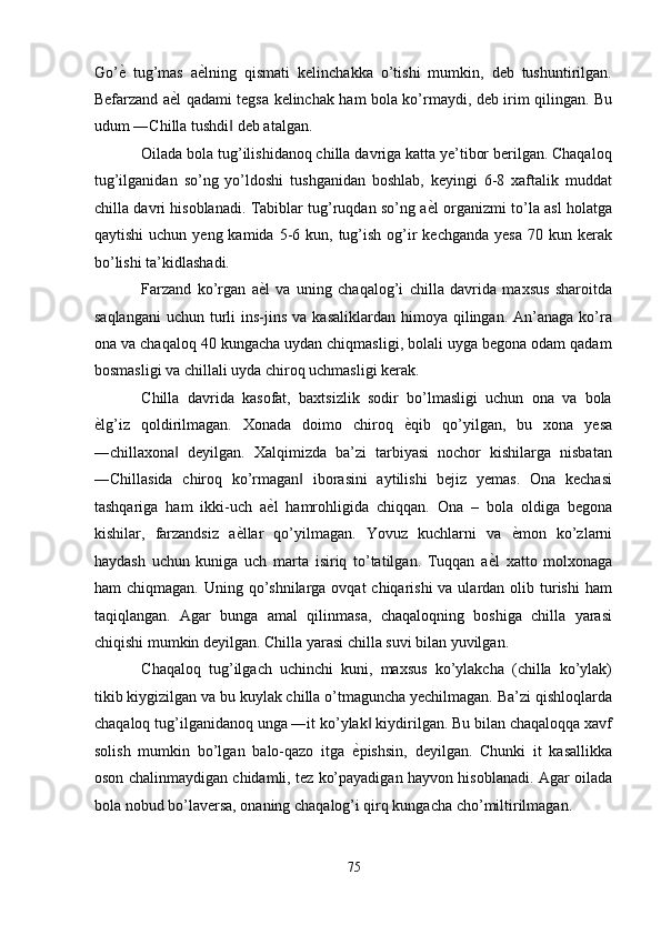 Go’ ѐ'   tug’mas   a ѐ	' lning   qismati   kelinchakka   o’tishi   mumkin,   deb   tushuntirilgan.
Befarzand a ѐ	
' l qadami tegsa kelinchak ham bola ko’rmaydi, deb irim qilingan. Bu
udum ―Chilla tushdi  deb atalgan. 	
‖
Oilada bola tug’ilishidanoq chilla davriga katta ye’tibor berilgan. Chaqaloq
tug’ilganidan   so’ng   yo’ldoshi   tushganidan   boshlab,   keyingi   6-8   xaftalik   muddat
chilla davri hisoblanadi. Tabiblar tug’ruqdan so’ng a ѐ	
' l organizmi to’la asl holatga
qaytishi   uchun yeng  kamida  5-6  kun, tug’ish  og’ir  kechganda  yesa   70 kun  kerak
bo’lishi ta’kidlashadi. 
Farzand   ko’rgan   a ѐ	
' l   va   uning   chaqalog’i   chilla   davrida   maxsus   sharoitda
saqlangani  uchun  turli   ins-jins  va  kasaliklardan  himoya  qilingan.  An’anaga  ko’ra
ona va chaqaloq 40 kungacha uydan chiqmasligi, bolali uyga begona odam qadam
bosmasligi va chillali uyda chiroq uchmasligi kerak. 
Chilla   davrida   kasofat,   baxtsizlik   sodir   bo’lmasligi   uchun   ona   va   bola
ѐ	
' lg’iz   qoldirilmagan.   Xonada   doimo   chiroq   ѐ	' qib   qo’yilgan,   bu   xona   yesa
―chillaxona   deyilgan.   Xalqimizda   ba’zi   tarbiyasi   nochor   kishilarga   nisbatan	
‖
―Chillasida   chiroq   ko’rmagan   iborasini   aytilishi   bejiz   yemas.   Ona   kechasi	
‖
tashqariga   ham   ikki-uch   a ѐ	
' l   hamrohligida   chiqqan.   Ona   –   bola   oldiga   begona
kishilar,   farzandsiz   a ѐ	
' llar   qo’yilmagan.   Yovuz   kuchlarni   va   ѐ	' mon   ko’zlarni
haydash   uchun   kuniga   uch   marta   isiriq   to’tatilgan.   Tuqqan   a ѐ	
' l   xatto   molxonaga
ham  chiqmagan. Uning qo’shnilarga ovqat  chiqarishi  va ulardan olib turishi  ham
taqiqlangan.   Agar   bunga   amal   qilinmasa,   chaqaloqning   boshiga   chilla   yarasi
chiqishi mumkin deyilgan. Chilla yarasi chilla suvi bilan yuvilgan. 
Chaqaloq   tug’ilgach   uchinchi   kuni,   maxsus   ko’ylakcha   (chilla   ko’ylak)
tikib kiygizilgan va bu kuylak chilla o’tmaguncha yechilmagan. Ba’zi qishloqlarda
chaqaloq tug’ilganidanoq unga ―it ko’ylak  kiydirilgan. Bu bilan chaqaloqqa xavf	
‖
solish   mumkin   bo’lgan   balo-qazo   itga   ѐ
' pishsin,   deyilgan.   Chunki   it   kasallikka
oson chalinmaydigan chidamli, tez ko’payadigan hayvon hisoblanadi. Agar oilada
bola nobud bo’laversa, onaning chaqalog’i qirq kungacha cho’miltirilmagan. 
75  
  