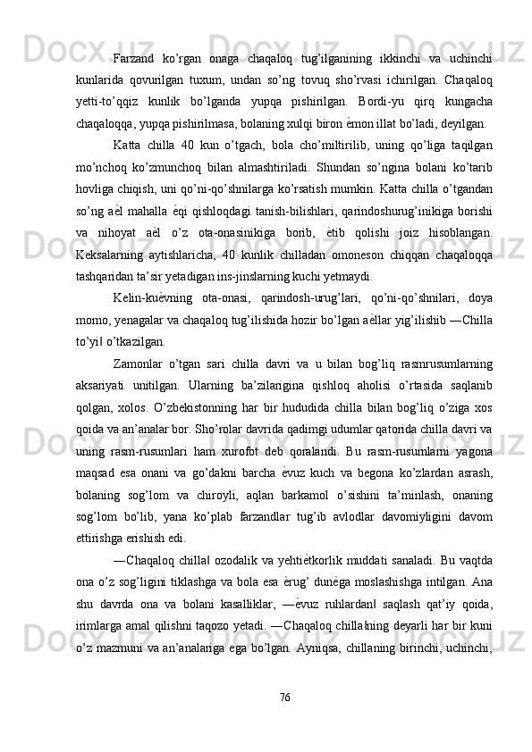 Farzand   ko’rgan   onaga   chaqaloq   tug’ilganining   ikkinchi   va   uchinchi
kunlarida   qovurilgan   tuxum,   undan   so’ng   tovuq   sho’rvasi   ichirilgan.   Chaqaloq
yetti-to’qqiz   kunlik   bo’lganda   yupqa   pishirilgan.   Bordi-yu   qirq   kungacha
chaqaloqqa, yupqa pishirilmasa, bolaning xulqi biron  ѐ' mon illat bo’ladi, deyilgan. 
Katta   chilla   40   kun   o’tgach,   bola   cho’miltirilib,   uning   qo’liga   taqilgan
mo’nchoq   ko’zmunchoq   bilan   almashtiriladi.   Shundan   so’ngina   bolani   ko’tarib
hovliga chiqish, uni qo’ni-qo’shnilarga ko’rsatish mumkin. Katta chilla o’tgandan
so’ng   a ѐ	
' l   mahalla   ѐ	' qi   qishloqdagi   tanish-bilishlari,   qarindoshurug’inikiga   borishi
va   nihoyat   a ѐ	
' l   o’z   ota-onasinikiga   borib,   ѐ	' tib   qolishi   joiz   hisoblangan.
Keksalarning   aytishlaricha,   40   kunlik   chilladan   omoneson   chiqqan   chaqaloqqa
tashqaridan ta’sir yetadigan ins-jinslarning kuchi yetmaydi. 
Kelin-ku ѐ	
' vning   ota-onasi,   qarindosh-urug’lari,   qo’ni-qo’shnilari,   doya
momo, yenagalar va chaqaloq tug’ilishida hozir bo’lgan a ѐ	
' llar yig’ilishib ―Chilla
to’yi  o’tkazilgan. 	
‖
Zamonlar   o’tgan   sari   chilla   davri   va   u   bilan   bog’liq   rasmrusumlarning
aksariyati   unitilgan.   Ularning   ba’zilarigina   qishloq   aholisi   o’rtasida   saqlanib
qolgan,   xolos.   O’zbekistonning   har   bir   hududida   chilla   bilan   bog’liq   o’ziga   xos
qoida va an’analar bor. Sho’rolar davrida qadimgi udumlar qatorida chilla davri va
uning   rasm-rusumlari   ham   xurofot   deb   qoralandi.   Bu   rasm-rusumlarni   yagona
maqsad   esa   onani   va   go’dakni   barcha   ѐ	
' vuz   kuch   va   begona   ko’zlardan   asrash,
bolaning   sog’lom   va   chiroyli,   aqlan   barkamol   o’sishini   ta’minlash,   onaning
sog’lom   bo’lib,   yana   ko’plab   farzandlar   tug’ib   avlodlar   davomiyligini   davom
ettirishga erishish edi. 
―Chaqaloq chilla  ozodalik va yehti	
‖ ѐ	' tkorlik muddati  sanaladi.  Bu vaqtda
ona o’z sog’ligini  tiklashga  va bola esa   ѐ	
' rug’  dun ѐ	' ga moslashishga  intilgan. Ana
shu   davrda   ona   va   bolani   kasalliklar,   ― ѐ	
' vuz   ruhlardan   saqlash   qat’iy   qoida,	‖
irimlarga amal qilishni taqozo yetadi. ―Chaqaloq chilla ning deyarli har bir kuni	
‖
o’z mazmuni va an’analariga ega bo’lgan. Ayniqsa, chillaning birinchi, uchinchi,
76  
  