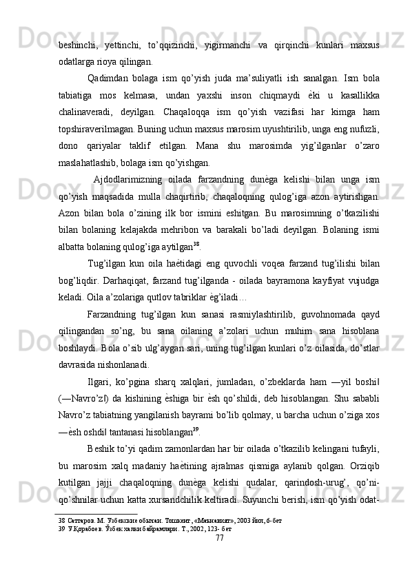 beshinchi,   yettinchi,   to’qqizinchi,   yigirmanchi   va   qirqinchi   kunlari   maxsus
odatlarga rioya qilingan. 
Qadimdan   bolaga   ism   qo’yish   juda   ma’suliyatli   ish   sanalgan.   Ism   bola
tabiatiga   mos   kelmasa,   undan   yaxshi   inson   chiqmaydi   ѐ' ki   u   kasallikka
chalinaveradi,   deyilgan.   Chaqaloqqa   ism   qo’yish   vazifasi   har   kimga   ham
topshiraverilmagan. Buning uchun maxsus marosim uyushtirilib, unga eng nufuzli,
dono   qariyalar   taklif   etilgan.   Mana   shu   marosimda   yig’ilganlar   o’zaro
maslahatlashib, bolaga ism qo’yishgan. 
  Ajdodlarimizning   oilada   farzandning   dun ѐ	
' ga   kelishi   bilan   unga   ism
qo’yish   maqsadida   mulla   chaqirtirib,   chaqaloqning   qulog’iga   azon   aytirishgan.
Azon   bilan   bola   o’zining   ilk   bor   ismini   eshitgan.   Bu   marosimning   o’tkazilishi
bilan   bolaning   kelajakda   mehribon   va   barakali   bo’ladi   deyilgan.   Bolaning   ismi
albatta bolaning qulog’iga aytilgan 38
. 
Tug’ilgan   kun   oila   ha ѐ	
' tidagi   eng   quvochli   voqea   farzand   tug’ilishi   bilan
bog’liqdir.   Darhaqiqat,   farzand   tug’ilganda   -   oilada   bayramona   kayfiyat   vujudga
keladi. Oila a’zolariga qutlov tabriklar  ѐ	
' g’iladi… 
Farzandning   tug’ilgan   kun   sanasi   rasmiylashtirilib,   guvohnomada   qayd
qilingandan   so’ng,   bu   sana   oilaning   a’zolari   uchun   muhim   sana   hisoblana
boshlaydi. Bola o’sib ulg’aygan sari, uning tug’ilgan kunlari o’z oilasida, do’stlar
davrasida nishonlanadi. 
Ilgari,   ko’pgina   sharq   xalqlari,   jumladan,   o’zbeklarda   ham   ―yil   boshi	
‖
(―Navro’z )   da   kishining  	
‖ ѐ	' shiga   bir   ѐ	' sh   qo’shildi,   deb   hisoblangan.   Shu   sababli
Navro’z tabiatning yangilanish bayrami bo’lib qolmay, u barcha uchun o’ziga xos
― ѐ	
' sh oshdi  tantanasi hisoblangan	‖ 39
. 
Beshik to’yi qadim zamonlardan har bir oilada o’tkazilib kelingani tufayli,
bu   marosim   xalq   madaniy   ha ѐ	
' tining   ajralmas   qismiga   aylanib   qolgan.   Orziqib
kutilgan   jajji   chaqaloqning   dun ѐ	
' ga   kelishi   qudalar,   qarindosh-urug’,   qo’ni-
qo’shnilar uchun katta xursandchilik keltiradi. Suyunchi berish, ism qo’yish odat-
38  Саттаров. М. Узб	
ѐкски	ѐ обычаи. Тошк	ѐнт, «Маънавият», 2003 йил, 6-б	ѐт 
39  У.Қорабо	
ѐв. Ўзб	ѐк халки байрамлари. Т., 2002, 123- б	ѐт 
77  
  