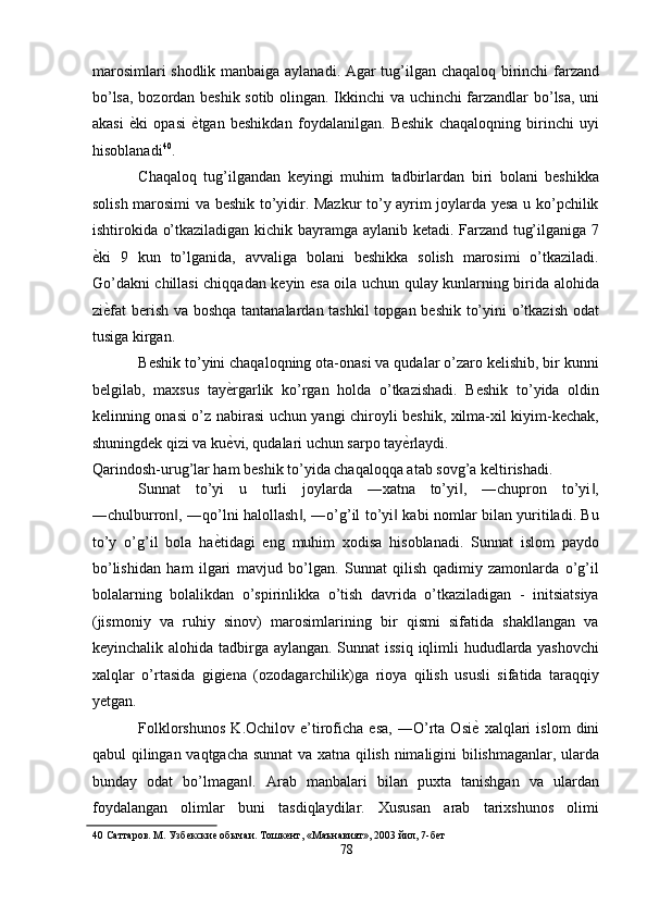 marosimlari shodlik manbaiga aylanadi. Agar tug’ilgan chaqaloq birinchi farzand
bo’lsa, bozordan beshik sotib olingan. Ikkinchi va uchinchi farzandlar bo’lsa, uni
akasi   ѐ' ki   opasi   ѐ	' tgan   beshikdan   foydalanilgan.   Beshik   chaqaloqning   birinchi   uyi
hisoblanadi 40
. 
Chaqaloq   tug’ilgandan   keyingi   muhim   tadbirlardan   biri   bolani   beshikka
solish marosimi va beshik to’yidir. Mazkur to’y ayrim joylarda yesa u ko’pchilik
ishtirokida o’tkaziladigan kichik bayramga aylanib ketadi. Farzand tug’ilganiga 7
ѐ	
' ki   9   kun   to’lganida,   avvaliga   bolani   beshikka   solish   marosimi   o’tkaziladi.
Go’dakni chillasi chiqqadan keyin esa oila uchun qulay kunlarning birida alohida
zi ѐ	
' fat  berish va boshqa tantanalardan tashkil  topgan beshik to’yini  o’tkazish odat
tusiga kirgan. 
Beshik to’yini chaqaloqning ota-onasi va qudalar o’zaro kelishib, bir kunni
belgilab,   maxsus   tay ѐ	
' rgarlik   ko’rgan   holda   o’tkazishadi.   Beshik   to’yida   oldin
kelinning onasi o’z nabirasi uchun yangi chiroyli beshik, xilma-xil kiyim-kechak,
shuningdek qizi va ku ѐ
' vi, qudalari uchun sarpo tay ѐ	' rlaydi. 
Qarindosh-urug’lar ham beshik to’yida chaqaloqqa atab sovg’a keltirishadi. 
Sunnat   to’yi   u   turli   joylarda   ―xatna   to’yi ,   ―chupron   to’yi ,	
‖ ‖
―chulburron , ―qo’lni halollash , ―o’g’il to’yi  kabi nomlar bilan yuritiladi. Bu	
‖ ‖ ‖
to’y   o’g’il   bola   ha ѐ	
' tidagi   eng   muhim   xodisa   hisoblanadi.   Sunnat   islom   paydo
bo’lishidan   ham   ilgari   mavjud   bo’lgan.   Sunnat   qilish   qadimiy   zamonlarda   o’g’il
bolalarning   bolalikdan   o’spirinlikka   o’tish   davrida   o’tkaziladigan   -   initsiatsiya
(jismoniy   va   ruhiy   sinov)   marosimlarining   bir   qismi   sifatida   shakllangan   va
keyinchalik alohida tadbirga aylangan. Sunnat  issiq  iqlimli hududlarda yashovchi
xalqlar   o’rtasida   gigiena   (ozodagarchilik)ga   rioya   qilish   ususli   sifatida   taraqqiy
yetgan. 
Folklorshunos   K.Ochilov   e’tiroficha   esa,   ―O’rta   Osi ѐ	
'   xalqlari   islom   dini
qabul qilingan vaqtgacha sunnat  va xatna qilish nimaligini bilishmaganlar, ularda
bunday   odat   bo’lmagan .   Arab   manbalari   bilan   puxta   tanishgan   va   ulardan	
‖
foydalangan   olimlar   buni   tasdiqlaydilar.   Xususan   arab   tarixshunos   olimi
40  Саттаров. М. Узб	
ѐкски	ѐ обычаи. Тошк	ѐнт, «Маънавият», 2003 йил, 7-б	ѐт 
78  
  