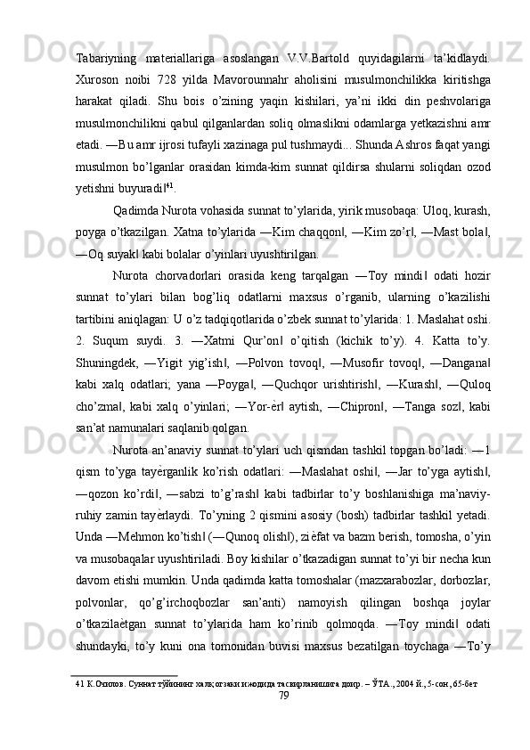 Tabariyning   materiallariga   asoslangan   V.V.Bartold   quyidagilarni   ta’kidlaydi.
Xuroson   noibi   728   yilda   Mavorounnahr   aholisini   musulmonchilikka   kiritishga
harakat   qiladi.   Shu   bois   o’zining   yaqin   kishilari,   ya’ni   ikki   din   peshvolariga
musulmonchilikni qabul qilganlardan soliq olmaslikni odamlarga yetkazishni  amr
etadi. ―Bu amr ijrosi tufayli xazinaga pul tushmaydi... Shunda Ashros faqat yangi
musulmon   bo’lganlar   orasidan   kimda-kim   sunnat   qildirsa   shularni   soliqdan   ozod
yetishni buyuradi‖ 41
. 
Qadimda Nurota vohasida sunnat to’ylarida, yirik musobaqa: Uloq, kurash,
poyga o’tkazilgan. Xatna to’ylarida ―Kim chaqqon , ―Kim zo’r , ―Mast bola ,	
‖ ‖ ‖
―Oq suyak  kabi bolalar o’yinlari uyushtirilgan. 	
‖
Nurota   chorvadorlari   orasida   keng   tarqalgan   ―Toy   mindi   odati   hozir	
‖
sunnat   to’ylari   bilan   bog’liq   odatlarni   maxsus   o’rganib,   ularning   o’kazilishi
tartibini aniqlagan: U o’z tadqiqotlarida o’zbek sunnat to’ylarida: 1. Maslahat oshi.
2.   Suqum   suydi.   3.   ―Xatmi   Qur’on   o’qitish   (kichik   to’y).   4.   Katta   to’y.	
‖
Shuningdek,   ―Yigit   yig’ish ,   ―Polvon   tovoq ,   ―Musofir   tovoq ,   ―Dangana	
‖ ‖ ‖ ‖
kabi   xalq   odatlari;   yana   ―Poyga ,   ―Quchqor   urishtirish ,   ―Kurash ,   ―Quloq	
‖ ‖ ‖
cho’zma ,   kabi   xalq   o’yinlari;   ―Yor-	
‖ ѐ	' r   aytish,   ―Chipron ,   ―Tanga   soz ,   kabi‖ ‖ ‖
san’at namunalari saqlanib qolgan. 
Nurota  an’anaviy  sunnat   to’ylari  uch  qismdan  tashkil   topgan bo’ladi:  ―1
qism   to’yga   tay ѐ	
' rganlik   ko’rish   odatlari:   ―Maslahat   oshi ,   ―Jar   to’yga   aytish ,	‖ ‖
―qozon   ko’rdi ,   ―sabzi   to’g’rash   kabi   tadbirlar   to’y   boshlanishiga   ma’naviy-	
‖ ‖
ruhiy zamin tay ѐ
' rlaydi. To’yning 2 qismini  asosiy (bosh) tadbirlar tashkil  yetadi.
Unda ―Mehmon ko’tish  (―Qunoq olish ), zi	
‖ ‖ ѐ	' fat va bazm berish, tomosha, o’yin
va musobaqalar uyushtiriladi. Boy kishilar o’tkazadigan sunnat to’yi bir necha kun
davom etishi mumkin. Unda qadimda katta tomoshalar (mazxarabozlar, dorbozlar,
polvonlar,   qo’g’irchoqbozlar   san’anti)   namoyish   qilingan   boshqa   joylar
o’tkazila ѐ	
' tgan   sunnat   to’ylarida   ham   ko’rinib   qolmoqda.   ―Toy   mindi   odati	‖
shundayki,   to’y   kuni   ona   tomonidan   buvisi   maxsus   bezatilgan   toychaga   ―To’y
41  К.Очилов. Суннат тўйининг халқ огзаки ижодида тасвирланишига доир. – ЎТА., 2004 й., 5-сон, 65-б	
ѐт  
79  
  