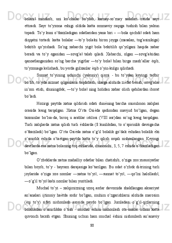 bolani   mindirib,   uni   ko’chalar   bo’ylab,   karnay-so’rnay   sadolari   ostida   sayr‖
ettiradi.   Sayr   to’yxona   eshigi   oldida   katta   ommaviy   raqsga   tushish   bilan   yakun
topadi. To’y kuni o’tkaziladigan odatlaridan yana biri – ―bola qochdi  odati ham	
‖
diqqatni   tortadi:   katta   bolalar   ―to’y   bola ni   biron   joyga   (masalan,   tog’asinikiga)	
‖
bekitib   qo’yishadi.   So’ng   xabarchi   yigit   bola   bekitilib   qo’yilgani   haqida   xabar
beradi   va   to’y   egasidan   ―sovg’a   talab   qiladi.   Xabarchi,   olgan   ―sovg’a sidan	
‖ ‖
qanoatlanganidan   so’ng   barcha   yigitlar   ―to’y   bola   bilan   birga   mash’allar  	
‖ ѐ	' qib,
to’yxonaga kelishadi, bu yerda gulxanlar  ѐ	
' qib o’yin-kulgu qilishadi. 
Sunnat   to’yining   uchinchi   (yakuniy)   qismi   -   bu   to’ydan   keyingi   tadbir
bo’lib, to’yda xizmat qilganlarni taqdirlash, ularga alohida zi ѐ	
' fat berish, sovg’alar
in’om   etish,   shuningdek,   ―to’y   bola   ning   holidan   xabar   olish   qabilardan   iborat	
‖
bo’ladi. 
Hozirgi   paytda   xatna   qildirish   odati   dun ѐ	
' ning   barcha   musulmon   xalqlari
orasida   keng   tarqalgan.   Xatna   O’rta   Osi ѐ	
' da   qadimdan   mavjud   bo’lgan,   degan
taxminlar   bo’lsa-da,   biroq   u   arablar   istilosi   (VIII   asr)dan   so’ng   keng   tarqalgan.
Turli   xalqlarda   xatna   qilish   turli   ѐ	
' shlarda   (8   kunlikdan,   to   o’spirinlik   davrigacha
o’tkaziladi)  bo’lgan. O’rta Osi ѐ	
' da xatna o’g’il  bolalik go’dak   ѐ	' shidan bolalik   ѐ	' ki
o’smirlik   ѐ	
' shida   o’ta ѐ	' tgan   paytda   katta   to’y   qilish   orqali   nishonlangan.   Keyingi
davrlarda esa xatna bolaning toq  ѐ	
' shlarida, chunonchi, 3, 5, 7  ѐ	' shida o’tkaziladigan
bo’lgan. 
O’zbeklarda xatna mahalliy odatlar bilan chatishib, o’ziga xos xususiyatlar
bilan   boyib,   to’y   -   bayram   darajasiga   ko’tarilgan.   Bu   odat   o’zbek   di ѐ	
' rining   turli
joylarida   o’ziga   xos   nomlar   ―xatna   to’yi ,   ―sunnat   to’yi ,   ―qo’lni   halollash ,	
‖ ‖ ‖
―o’g’il to’yi  kabi nomlar bilan yuritiladi. 	
‖
Muchal   to’yi   –   xalqimizning   uzoq   asrlar   davomida   shakllangan   aksariyat
an’analari   ijtimoiy   ha ѐ	
' tda   sodir   bo’lgan,   muhim   o’zgarishlarni   alohida   marosim
( ѐ	
' qi   to’y)   sifati   nishonlash   asosida   paydo   bo’lgan.   Jumladan,   o’g’il-qizlarning
bolalikdan   o’smirlikka   o’tish   -   muchal   ѐ	
' shini   nishonlash   ota-onalar   uchun   katta
quvonch   baxsh   etgan.   Shuning   uchun   ham   muchal   ѐ	
' shini   nishonlash   an’anaviy
80  
  