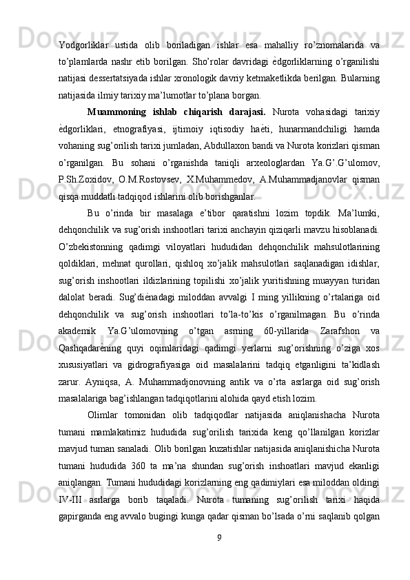 Yodgorliklar   ustida   olib   boriladigan   ishlar   esa   mahalliy   ro’znomalarida   va
to’plamlarda   nashr   etib   borilgan.   Sho’rolar   davridagi   ѐ' dgorliklarning   o’rganilishi
natijasi dessertatsiyada ishlar xronologik davriy ketmaketlikda berilgan. Bularning
natijasida ilmiy tarixiy ma’lumotlar to’plana borgan. 
Muammoning   ishlab   chiqarish   darajasi.   Nurota   vohasidagi   tarixiy
ѐ	
' dgorliklari,   etnografiyasi,   ijtimoiy   iqtisodiy   ha ѐ	' ti,   hunarmandchiligi   hamda
vohaning sug’orilish tarixi jumladan, Abdullaxon bandi va Nurota korizlari qisman
o’rganilgan.   Bu   sohani   o’rganishda   taniqli   arxeologlardan   Ya.G’.G’ulomov,
P.Sh.Zoxidov,   O.M.Rostovsev,   X.Muhammedov,   A.Muhammadjanovlar   qisman
qisqa muddatli tadqiqod ishlarini olib borishganlar. 
Bu   o’rinda   bir   masalaga   e’tibor   qaratishni   lozim   topdik.   Ma’lumki,
dehqonchilik va sug’orish inshootlari tarixi anchayin qiziqarli mavzu hisoblanadi.
O’zbekistonning   qadimgi   viloyatlari   hududidan   dehqonchilik   mahsulotlarining
qoldiklari,   mehnat   qurollari,   qishloq   xo’jalik   mahsulotlari   saqlanadigan   idishlar,
sug’orish   inshootlari   ildizlarining   topilishi   xo’jalik   yuritishning   muayyan   turidan
dalolat   beradi.   Sug’di ѐ	
' nadagi   miloddan   avvalgi   I   ming   yillikning   o’rtalariga   oid
dehqonchilik   va   sug’orish   inshootlari   to’la-to’kis   o’rganilmagan.   Bu   o’rinda
akademik   Ya.G’ulomovning   o’tgan   asrning   60-yillarida   Zarafshon   va
Qashqadar ѐ	
' ning   quyi   oqimlaridagi   qadimgi   yerlarni   sug’orishning   o’ziga   xos
xususiyatlari   va   gidrografiyasiga   oid   masalalarini   tadqiq   etganligini   ta’kidlash
zarur.   Ayniqsa,   A.   Muhammadjonovning   antik   va   o’rta   asrlarga   oid   sug’orish
masalalariga bag’ishlangan tadqiqotlarini alohida qayd etish lozim. 
Olimlar   tomonidan   olib   tadqiqodlar   natijasida   aniqlanishacha   Nurota
tumani   mamlakatimiz   hududida   sug’orilish   tarixida   keng   qo’llanilgan   korizlar
mavjud tuman sanaladi. Olib borilgan kuzatishlar natijasida aniqlanishicha Nurota
tumani   hududida   360   ta   ma’na   shundan   sug’orish   inshoatlari   mavjud   ekanligi
aniqlangan. Tumani hududidagi korizlarning eng qadimiylari esa miloddan oldingi
IV-III   asrlarga   borib   taqaladi.   Nurota   tumaning   sug’orilish   tarixi   haqida
gapirganda eng avvalo bugingi kunga qadar qisman bo’lsada o’rni saqlanib qolgan
9  
  