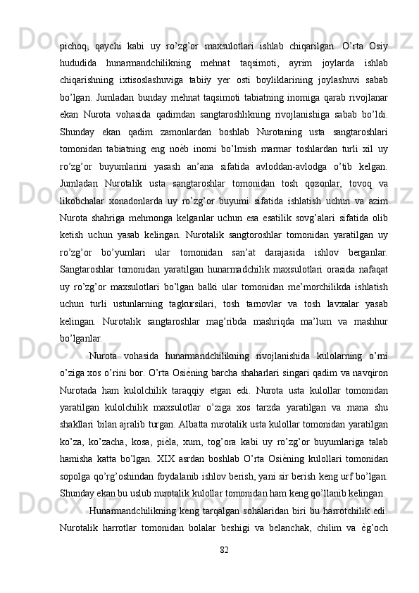 pichoq,   qaychi   kabi   uy   ro’zg’or   maxsulotlari   ishlab   chiqarilgan.   O’rta   Osiy
hududida   hunarmandchilikning   mehnat   taqsimoti,   ayrim   joylarda   ishlab
chiqarishning   ixtisoslashuviga   tabiiy   yer   osti   boyliklarining   joylashuvi   sabab
bo’lgan.   Jumladan   bunday   mehnat   taqsimoti   tabiatning   inomiga   qarab   rivojlanar
ekan   Nurota   vohasida   qadimdan   sangtaroshlikning   rivojlanishiga   sabab   bo’ldi.
Shunday   ekan   qadim   zamonlardan   boshlab   Nurotaning   usta   sangtaroshlari
tomonidan   tabiatning   eng   no ѐ' b   inomi   bo’lmish   marmar   toshlardan   turli   xil   uy
ro’zg’or   buyumlarini   yasash   an’ana   sifatida   avloddan-avlodga   o’tib   kelgan.
Jumladan   Nurotalik   usta   sangtaroshlar   tomonidan   tosh   qozonlar,   tovoq   va
likobchalar   xonadonlarda   uy   ro’zg’or   buyumi   sifatida   ishlatish   uchun   va   azim
Nurota   shahriga   mehmonga   kelganlar   uchun   esa   esatilik   sovg’alari   sifatida   olib
ketish   uchun   yasab   kelingan.   Nurotalik   sangtoroshlar   tomonidan   yaratilgan   uy
ro’zg’or   bo’yumlari   ular   tomonidan   san’at   darajasida   ishlov   berganlar.
Sangtaroshlar   tomonidan   yaratilgan   hunarmadchilik   maxsulotlari   orasida   nafaqat
uy   ro’zg’or   maxsulotlari   bo’lgan   balki   ular   tomonidan   me’morchilikda   ishlatish
uchun   turli   ustunlarning   tagkursilari,   tosh   tarnovlar   va   tosh   lavxalar   yasab
kelingan.   Nurotalik   sangtaroshlar   mag’ribda   mashriqda   ma’lum   va   mashhur
bo’lganlar. 
Nurota   vohasida   hunarmandchilikning   rivojlanishida   kulolarning   o’rni
o’ziga xos o’rini bor. O’rta Osi ѐ
' ning barcha shaharlari singari qadim va navqiron
Nurotada   ham   kulolchilik   taraqqiy   etgan   edi.   Nurota   usta   kulollar   tomonidan
yaratilgan   kulolchilik   maxsulotlar   o’ziga   xos   tarzda   yaratilgan   va   mana   shu
shakllari bilan ajralib turgan. Albatta nurotalik usta kulollar tomonidan yaratilgan
ko’za,   ko’zacha,   kosa,   pi ѐ	
' la,   xum,   tog’ora   kabi   uy   ro’zg’or   buyumlariga   talab
hamisha   katta   bo’lgan.   XIX   asrdan   boshlab   O’rta   Osi ѐ	
' ning   kulollari   tomonidan
sopolga qo’rg’oshindan foydalanib ishlov berish, yani sir berish keng urf bo’lgan.
Shunday ekan bu uslub nurotalik kulollar tomonidan ham keng qo’llanib kelingan. 
Hunarmandchilikning   keng   tarqalgan   sohalaridan   biri   bu   harrotchilik   edi.
Nurotalik   harrotlar   tomonidan   bolalar   beshigi   va   belanchak,   chilim   va   ѐ	
' g’och
82