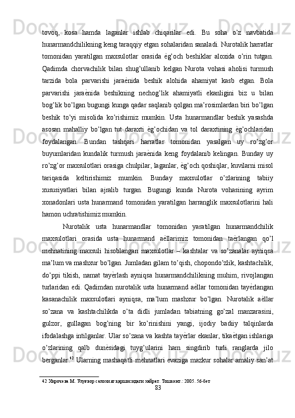 tovoq,   kosa   hamda   laganlar   ishlab   chiqarilar   edi.   Bu   soha   o’z   navbatida
hunarmandchilikning keng taraqqiy etgan sohalaridan sanaladi. Nurotalik harratlar
tomonidan   yaratilgan   maxsulotlar   orasida   ѐ' g’och   beshiklar   aloxida   o’rin   tutgan.
Qadimda   chorvachilik   bilan   shug’ullanib   kelgan   Nurota   vohasi   aholisi   turmush
tarzida   bola   parvarishi   jara ѐ	
' nida   beshik   alohida   ahamiyat   kasb   etgan.   Bola
parvarishi   jara ѐ	
' nida   beshikning   nechog’lik   ahamiyatli   ekanligini   biz   u   bilan
bog’lik bo’lgan bugungi kunga qadar saqlanib qolgan ma’rosimlardan biri bo’lgan
beshik   to’yi   misolida   ko’rishimiz   mumkin.   Usta   hunarmandlar   beshik   yasashda
asosan   mahalliy   bo’lgan   tut   daraxti   ѐ	
' g’ochidan   va   tol   daraxtining   ѐ	' g’ochlaridan
foydalangan.   Bundan   tashqari   harratlar   tomonidan   yasalgan   uy   ro’zg’or
buyumlaridan   kundalik   turmush   jara ѐ	
' nida   keng   foydalanib   kelingan.   Bunday   uy
ro’zg’or maxsulotlari orasiga chulpilar, laganlar,  ѐ	
' g’och qoshiqlar, kuvilarni misol
tariqasida   keltirishimiz   mumkin.   Bunday   maxsulotlar   o’zlarining   tabiiy
xususiyatlari   bilan   ajralib   turgan.   Bugungi   kunda   Nurota   vohasining   ayrim
xonadonlari   usta   hunarmand   tomonidan   yaratilgan   harranglik   maxsulotlarini   hali
hamon uchratishimiz mumkin. 
Nurotalik   usta   hunarmandlar   tomonidan   yaratilgan   hunarmandchilik
maxsulotlari   orasida   usta   hunarmand   a ѐ	
' llarimiz   tomonidan   ta ѐ	' rlangan   qo’l
mehnatining   maxsuli   hisoblangan   maxsulotlar   –   kashtalar   va   so’zanalar   ayniqsa
ma’lum va mashxur bo’lgan. Jumladan gilam to’qish, chopondo’zlik, kashtachilik,
do’ppi   tikish,   namat   tay ѐ	
' rlash   ayniqsa   hunarmandchilikning   muhim,   rivojlangan
turlaridan   edi.   Qadimdan   nurotalik   usta   hunarmand   a ѐ	
' llar   tomonidan   tay ѐ	' rlangan
kasanachilik   maxsulotlari   ayniqsa,   ma’lum   mashxur   bo’lgan.   Nurotalik   a ѐ	
' llar
so’zana   va   kashtachilikda   o’ta   didli   jumladan   tabiatning   go’zal   manzarasini,
gulzor,   gullagan   bog’ning   bir   ko’rinishini   yangi,   ijodiy   badiiy   talqinlarda
ifodalashga intilganlar. Ular so’zana va kashta tay ѐ	
' rlar ekanlar, tika ѐ	' tgan ishlariga
o’zlarining   qalb   dun ѐ	
' sidagi   tuyg’ularini   ham   singdirib   turli   ranglarda   jilo
berganlar. 42
  Ularning mashaqatli mehnatlari evaziga mazkur sohalar amaliy san’at
42  Хироч	
ѐва М. Улуғвор салохият қаршисидаги хайрат. Тошк	ѐнт.: 2005. 56-б	ѐт 
83  
  