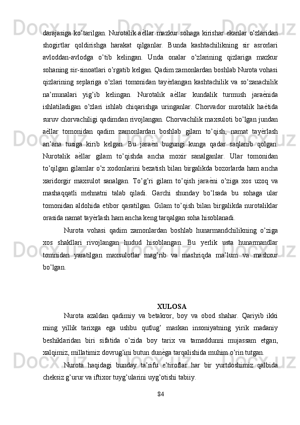 darajasiga ko’tarilgan. Nurotalik a ѐ' llar  mazkur  sohaga  kirishar  ekanlar o’zlaridan
shogirtlar   qoldirishga   harakat   qilganlar.   Bunda   kashtachilikning   sir   asrorlari
avloddan-avlodga   o’tib   kelingan.   Unda   onalar   o’zlarining   qizlariga   mazkur
sohaning sir-sinoatlari o’rgatib kelgan. Qadim zamonlardan boshlab Nurota vohasi
qizlarining   seplariga   o’zlari   tomonidan   tay ѐ	
' rlangan   kashtachilik   va   so’zanachilik
na’munalari   yig’ib   kelingan.   Nurotalik   a ѐ	
' llar   kundalik   turmush   jara ѐ	' nida
ishlatiladigan   o’zlari   ishlab   chiqarishga   uringanlar.   Chorvador   nurotalik   ha ѐ
' tida
suruv chorvachiligi qadimdan rivojlangan. Chorvachilik maxsuloti bo’lgan jundan
a ѐ	
' llar   tomonidan   qadim   zamonlardan   boshlab   gilam   to’qish,   namat   tay ѐ	' rlash
an’ana   tusiga   kirib   kelgan.   Bu   jara ѐ	
' n   bugungi   kunga   qadar   saqlanib   qolgan.
Nurotalik   a ѐ	
' llar   gilam   to’qishda   ancha   moxir   sanalganlar.   Ular   tomonidan
to’qilgan gilamlar o’z xodonlarini bezatish bilan birgalikda bozorlarda ham ancha
xaridorgir   maxsulot   sanalgan.   To’g’ri   gilam   to’qish   jara ѐ	
' ni   o’ziga   xos   uzoq   va
mashaqqatli   mehnatni   talab   qiladi.   Garchi   shunday   bo’lsada   bu   sohaga   ular
tomonidan   aldohida   etibor   qaratilgan.   Gilam   to’qish   bilan   birgalikda   nurotaliklar
orasida namat tay ѐ	
' rlash ham ancha keng tarqalgan soha hisoblanadi. 
Nurota   vohasi   qadim   zamonlardan   boshlab   hunarmandchilikning   o’ziga
xos   shakllari   rivojlangan   hudud   hisoblangan.   Bu   yerlik   usta   hunarmandlar
tomnidan   yaratilgan   maxsulotlar   mag’rib   va   mashriqda   ma’lum   va   mashxur
bo’lgan.  
 
 
 
XULOSA 
Nurota   azaldan   qadimiy   va   betakror,   boy   va   obod   shahar.   Qariyib   ikki
ming   yillik   tarixga   ega   ushbu   qutlug’   maskan   insoniyatning   yirik   madaniy
beshiklaridan   biri   sifatida   o’zida   boy   tarix   va   tamaddunni   mujassam   etgan,
xalqimiz, millatimiz dovrug’ini butun dun ѐ	
' ga tarqalishida muhim o’rin tutgan. 
Nurota   haqidagi   bunday   ta’rifu   e’tiroflar   har   bir   yurtdoshimiz   qalbida
cheksiz g’urur va iftixor tuyg’ularini uyg’otishi tabiiy. 
84  
  