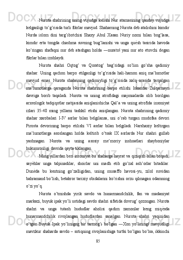 Nurota shahrining uning vujudga kelishi Nur atamasining qanday vujudga
kelganligi to’g’risida turli fikrlar mavjud. Shaharning Nurota deb atalishini kimdir
Nurda   islom   dini   targ’ibotchisi   Shaxy   Abul   Xasan   Nuriy   nomi   bilan   bog’lasa,
kimdir   erta   tongda   chashma   suvning   bug’lanishi   va   unga   qu ѐ' sh   tasirida   havoda
ko’ringan   shafaqni   nur   deb   atashgan   holda   ―nurato   yani   nur   ato   etuvchi   degan	
‖
fikrlar bilan izohlaydi. 
Nurota   shahri   Oqtog’   va   Qoratog’   bag’ridagi   so’lim   go’sha   qadimiy
shahar.   Uning   qachon   barpo   etilganligi   to’g’risida   hali-hamon   aniq   ma’lumotlar
mavjud   emas.   Nurota   shahrining   qadimiyligi   to’g’risida   xalq   orasida   tarqalgan
ma’lumotlarga   qaraganda   Nurota   shahrining   barpo   etilishi   Iskandar   Zulqarnayn
davriga   borib   taqaladi.   Nurota   va   uning   atrofidagi   majmualarda   olib   borilgan
arxeologik  tadqiqotlar   natijasida   aniqlanishicha   Qal’a   va   uning  atrofida   insoniyat
izlari   35-40   ming   yillarni   tashkil   etishi   aniqlangan.   Nurota   shahrining   qadimiy
shahar   xarobalari   I-IV   asrlar   bilan   belgilansa,   uni   o’rab   turgan   mudofaa   devori
Pirosta   devorining   barpo   etilishi   VI   asrlar   bilan   belgiladi.   Narshaxiy   keltirgan
ma’lumotlarga   asoslangan   holda   keltirib   o’tsak   IX   asrlarda   Nur   shahri   gullab
yashnagan.   Nurota   va   uning   asosiy   me’moriy   inshoatlari   shayboniylar
hukumronligi davrida qayta tiklangan. 
Ming yillardan beri insoniyat bu shaharga hayrat va qiziqish bilan boqadi,
say ѐ	
' hlar   unga   talpinadilar,   shoirlar   uni   madh   etib   go’zal   ash’orlar   bitadilar.
Dun ѐ
' da   bu   kentning   go’zalligidan,   uning   musaffo   havosi-yu,   zilol   suvidan
bahramand bo’lish, betakror tarixiy obidalarini ko’rishni orzu qilmagan odamning
o’zi yo’q. 
Nurota   o’tmishda   yirik   savdo   va   hunarmandchilik,   fan   va   madaniyat
markazi, buyuk ipak yo’li ustidagi savdo shahri sifatida dovrug’ qozongan. Nurota
shahri   va   unga   tutash   hududlar   aholisi   qadim   zamonlar   keng   miq ѐ	
' sda
hunarmandchilik   rivojlangan   hududlardan   sanalgan.   Nurota   shahri   yaqinidan
o’tgan   Buyuk   Ipak   yo’linigng   bir   tarmog’i   bo’lgan   ―Xon   yo’lining   mavjudligi	
‖
mavzkur shaharda savdo – sotiqning rivojlanishiga turtki bo’lgan bo’lsa, ikkinchi
85