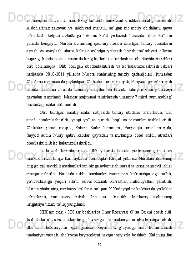 va   navqiron   Nurotada   ham   keng   ko’lamli   bun ѐ' dkorlik   ishlari   amalga   oshirildi.
Ajdodlarimiz   zakovati   va   salohiyati   mahsuli   bo’lgan   me’moriy   obidalarni   qayta
ta’mirlash,   kelgusi   avlodlarga   bekamu   ko’st   yetkazish   borasida   ishlar   ko’lami
yanada   kengaydi.   Nurota   shahrining   qadimiy   merosi   sanalgan   tarixiy   obidalarni
asrash   va   avaylash   ularni   kelajak   avlodga   yetkazib   borish   ma’suliyati   o’laroq
bugungi kunda Nurota shahrida keng ko’lamli ta’mirlash va obodlashtirish ishlari
olib   borilmoqda.   Olib   borilgan   obodonlashtirish   va   ko’kalamzorlashtrish   ishlari
natijasida   2010-2011   yillarda   Nurota   shahrining   tarixiy   qadamjolari,   jumladan
Chashma majmuasida joylashgan Chilustun jome’ masjidi, Panjvaqt jome’ masjidi
hamda   chashma   atrofida   umumiy   maydon   va   Nurota   tabiiy   memoriy   muzeyi
qaytadan tamirlandi. Mazkur majmuani tamirlashda umumiy 7 mlrd. sum mablag’
hisobidagi ishlar olib borildi. 
Olib   borilgan   amaliy   ishlar   natijasida   tarixiy   obidalar   ta’mirlanib,   ular
atrofi   obodonlashtirildi,   yangi   yo’llar   qurildi,   bog’   va   xi ѐ	
' bonlar   tashkil   etildi.
Chilustun   jome’   masjidi,   Eshoni   Sudur   hammomi,   Panjvaqta   jome’   masjida,
Sayyid   addin   Nuriy   qabri   kabilar   qaytadan   ta’mirlangib   obod   etildi,   atroflari
obodlashtirilib ko’kalamzorlashtrildi. 
Ta’kidlash   lozimki,   mustaqillik   yillarida   Nurota   yurtimizning   madaniy
markazlaridan   biriga  ham  aylanib  bormoqda.  Istiqlol   yillarida  Nurotani  dun ѐ	
' ning
eng go’zal say ѐ	
' hlik maskanlaridan biriga aylantirish borasida keng qamrovli ishlar
amalga   oshirildi.   Natijada   ushbu   maskanlar   zamonaviy   ko’rinishga   ega   bo’lib,
yo’lovchilarga   yuqori   sifatli   servis   xizmati   ko’rsatish   imkoniyatlari   yaratildi.
Nurota shahrining markaziy ko’chasi bo’lgan X.Xudoyqulov ko’chasida yo’laklar
ta’mirlanib,   zamonaviy   ѐ	
' ritish   chiroqlari   o’rnatildi.   Markaziy   xi ѐ	' bonning
irrigatsiya tizimi to’liq yangilandi. 
XIX asr oxiri - XX asr boshlarida Chor Rossiyasi O’rta Osi ѐ	
' ni bosib oldi.
Istilochilar  o’z si ѐ	
' sati  bilan birga, bu yerga o’z madaniyatini olib kirishga intildi.
Sho’rolar   hokimiyatni   egallaganidan   keyin   o’z   g’oyasiga   mos   kommunistik
madaniyat yaratib, sho’rocha bayramlarni ha ѐ	
' tga joriy qila boshladi. Xalqning fan
87  
  