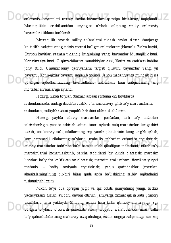 an’anaviy   bayramlari   rasmiy   davlat   bayramlari   qatoriga   kiritilmay,   taqiqlandi.
Mustaqillikka   erishilganidan   keyingina   o’zbek   xalqining   milliy   an’anaviy
bayramlari tiklana boshlandi. 
Mustaqillik   davrida   milliy   an’analarni   tiklash   davlat   si ѐ' sati   darajasiga
ko’tarilib, xalqimizning tarixiy merosi bo’lgan an’analardir (Navro’z, Ro’za hayiti,
Qurbon   hayitlari   rasman   tiklandi)   Istiqlolning   yangi   bayramlar   Mustaqillik   kuni,
Konstitutsiya kuni, O’qituvchilar va murabbiylar kuni, Xotira va qadrlash kabilar
joriy   etildi.   Umuminsoniy   qadriyatlarni   targ’ib   qiluvchi   bayramlar   Yangi   yil
bayrami, Xotin-qizlar bayrami saqlanib qolindi. Jahon madaniyatiga munosib hissa
qo’shgan   ajdodlarimizning   tavalludlarini   nishonlash   ham   xalqimizning   eng
mo’tabar an’analariga aylandi. 
Hozirgi nikoh to’ylari (bazmi) asosan restoran  ѐ	
' ki hovlilarda 
nishonlanasada, undagi dabdabavozlik, o’ta zamonaviy qilib to’y marosimlarini 
nishonlash, milliylik ruhini yuqolib ketishini oldini olish lozim. 
Hozirgi   paytda   oilaviy   marosimlar,   jumladan,   turli   to’y   tadbirlari
ta’sirchanligini yanada oshirish uchun: turar joylarda xalq marosimlari kengashini
tuzish;   ana’anaviy   xalq   odatlarining   eng   yaxshi   jihatlarinin   keng   targ’ib   qilish;
kam   daromadli   oilalarning   to’ylarini   mahalliy   rahbarlar   ѐ	
' rdamida   uyushtirish;
oilaviy   marosimlar   tarkibida   ko’p   harajat   talab   qiladiigan   tadbirlarni;   nikoh   to’y
marosimlarini   ixchamlashtirib,   barcha   tadbirlarni   bir   kunda   o’tkazish;   marosim
liboslari   bo’yicha   ko’rik-tanlov   o’tkazish;   marosimlarni   ixcham,   fayzli   va   yuqori
madaniy   –   badiy   saviyada   uyushtirish;   yaqin   qarindoshlar   (masalan,
akaukalarning)ning   bir-biri   bilan   quda   anda   bo’lishining   salbiy   oqibatlarini
tushuntirish lozim. 
Nikoh   to’yi   oila   qo’rgan   yigit   va   qiz   odida   jamiyatning   yangi,   kichik
yacheykasini tuzish, avlodni davom ettirish, jamiyatga xizmat qilish kabi ijtimoiy
vazifalarni   ham   yuklaydi.   Shuning   uchun   ham   katta   ijtimoiy   ahamiyatga   ega
bo’lgan   to’ylarni   o’tkazish   jara ѐ	
' nida   asosiy   diqqatni   zi ѐ	' fatbozlikka   emas,   balki
to’y qatnashchilarining ma’naviy oziq olishiga,   ѐ	
' shlar ongiga xalqimizga xos eng
88  
  