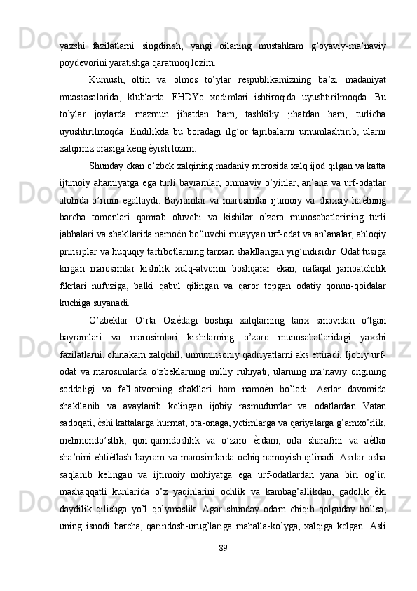 yaxshi   fazilatlarni   singdirish,   yangi   oilaning   mustahkam   g’oyaviy-ma’naviy
poydevorini yaratishga qaratmoq lozim. 
Kumush,   oltin   va   olmos   to’ylar   respublikamizning   ba’zi   madaniyat
muassasalarida,   klublarda.   FHDYo   xodimlari   ishtiroqida   uyushtirilmoqda.   Bu
to’ylar   joylarda   mazmun   jihatdan   ham,   tashkiliy   jihatdan   ham,   turlicha
uyushtirilmoqda.   Endilikda   bu   boradagi   ilg’or   tajribalarni   umumlashtirib,   ularni
xalqimiz orasiga keng  ѐ' yish lozim. 
Shunday ekan o’zbek xalqining madaniy merosida xalq ijod qilgan va katta
ijtimoiy ahamiyatga ega turli  bayramlar, ommaviy o’yinlar, an’ana va urf-odatlar
alohida   o’rinni   egallaydi.   Bayramlar   va   marosimlar   ijtimoiy   va   shaxsiy   ha ѐ	
' tning
barcha   tomonlari   qamrab   oluvchi   va   kishilar   o’zaro   munosabatlarining   turli
jabhalari va shakllarida namo ѐ	
' n bo’luvchi muayyan urf-odat va an’analar, ahloqiy
prinsiplar va huquqiy tartibotlarning tarixan shakllangan yig’indisidir. Odat tusiga
kirgan   marosimlar   kishilik   xulq-atvorini   boshqarar   ekan,   nafaqat   jamoatchilik
fikrlari   nufuziga,   balki   qabul   qilingan   va   qaror   topgan   odatiy   qonun-qoidalar
kuchiga suyanadi. 
O’zbeklar   O’rta   Osi ѐ
' dagi   boshqa   xalqlarning   tarix   sinovidan   o’tgan
bayramlari   va   marosimlari   kishilarning   o’zaro   munosabatlaridagi   yaxshi
fazilatlarni, chinakam xalqchil, umuminsoniy qadriyatlarni aks ettiradi. Ijobiy urf-
odat   va   marosimlarda   o’zbeklarning   milliy   ruhiyati,   ularning   ma’naviy   ongining
soddaligi   va   fe’l-atvorning   shakllari   ham   namo ѐ	
' n   bo’ladi.   Asrlar   davomida
shakllanib   va   avaylanib   kelingan   ijobiy   rasmudumlar   va   odatlardan   Vatan
sadoqati,  ѐ	
' shi kattalarga hurmat, ota-onaga, yetimlarga va qariyalarga g’amxo’rlik,
mehmondo’stlik,   qon-qarindoshlik   va   o’zaro   ѐ	
' rdam,   oila   sharafini   va   a ѐ	' llar
sha’nini ehti ѐ	
' tlash bayram va marosimlarda ochiq namoyish qilinadi. Asrlar osha
saqlanib   kelingan   va   ijtimoiy   mohiyatga   ega   urf-odatlardan   yana   biri   og’ir,
mashaqqatli   kunlarida   o’z   yaqinlarini   ochlik   va   kambag’allikdan,   gadolik   ѐ	
' ki
daydilik   qilishga   yo’l   qo’ymaslik.   Agar   shunday   odam   chiqib   qolguday   bo’lsa,
uning   isnodi   barcha,   qarindosh-urug’lariga   mahalla-ko’yga,   xalqiga   kelgan.   Asli
89