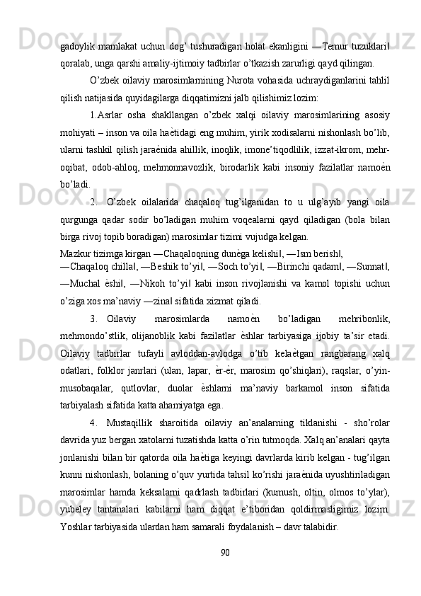 gadoylik   mamlakat   uchun   dog’   tushuradigan   holat   ekanligini   ―Temur   tuzuklari‖
qoralab, unga qarshi amaliy-ijtimoiy tadbirlar o’tkazish zarurligi qayd qilingan. 
O’zbek oilaviy marosimlarnining Nurota vohasida uchraydiganlarini tahlil
qilish natijasida quyidagilarga diqqatimizni jalb qilishimiz lozim: 
1.Asrlar   osha   shakllangan   o’zbek   xalqi   oilaviy   marosimlarining   asosiy
mohiyati – inson va oila ha ѐ	
' tidagi eng muhim, yirik xodisalarni nishonlash bo’lib,
ularni tashkil qilish jara ѐ	
' nida ahillik, inoqlik, imone’tiqodlilik, izzat-ikrom, mehr-
oqibat,   odob-ahloq,   mehmonnavozlik,   birodarlik   kabi   insoniy   fazilatlar   namo ѐ	
' n
bo’ladi. 
2. O’zbek   oilalarida   chaqaloq   tug’ilganidan   to   u   ulg’ayib   yangi   oila
qurgunga   qadar   sodir   bo’ladigan   muhim   voqealarni   qayd   qiladigan   (bola   bilan
birga rivoj topib boradigan) marosimlar tizimi vujudga kelgan. 
Mazkur tizimga kirgan ―Chaqaloqning dun ѐ	
' ga kelishi , ―Ism berish , 	‖ ‖
―Chaqaloq chilla , ―Beshik to’yi , ―Soch to’yi , ―Birinchi qadam , ―Sunnat ,	
‖ ‖ ‖ ‖ ‖
―Muchal   ѐ	
' shi ,   ―Nikoh   to’yi   kabi   inson   rivojlanishi   va   kamol   topishi   uchun	‖ ‖
o’ziga xos ma’naviy ―zina  sifatida xizmat qiladi. 	
‖
3. Oilaviy   marosimlarda   namo ѐ	
' n   bo’ladigan   mehribonlik,
mehmondo’stlik,   olijanoblik   kabi   fazilatlar   ѐ	
' shlar   tarbiyasiga   ijobiy   ta’sir   etadi.
Oilaviy   tadbirlar   tufayli   avloddan-avlodga   o’tib   kela ѐ	
' tgan   rangbarang   xalq
odatlari,   folklor   janrlari   (ulan,   lapar,   ѐ	
' r- ѐ	' r,   marosim   qo’shiqlari),   raqslar,   o’yin-
musobaqalar,   qutlovlar,   duolar   ѐ	
' shlarni   ma’naviy   barkamol   inson   sifatida
tarbiyalash sifatida katta ahamiyatga ega. 
4. Mustaqillik   sharoitida   oilaviy   an’analarning   tiklanishi   -   sho’rolar
davrida yuz bergan xatolarni tuzatishda katta o’rin tutmoqda. Xalq an’analari qayta
jonlanishi bilan bir qatorda oila ha ѐ
' tiga keyingi davrlarda kirib kelgan - tug’ilgan
kunni nishonlash, bolaning o’quv yurtida tahsil ko’rishi jara ѐ	
' nida uyushtiriladigan
marosimlar   hamda   keksalarni   qadrlash   tadbirlari   (kumush,   oltin,   olmos   to’ylar),
yubeley   tantanalari   kabilarni   ham   diqqat   e’tiboridan   qoldirmasligimiz   lozim.
Yoshlar tarbiyasida ulardan ham samarali foydalanish – davr talabidir. 
90  
  