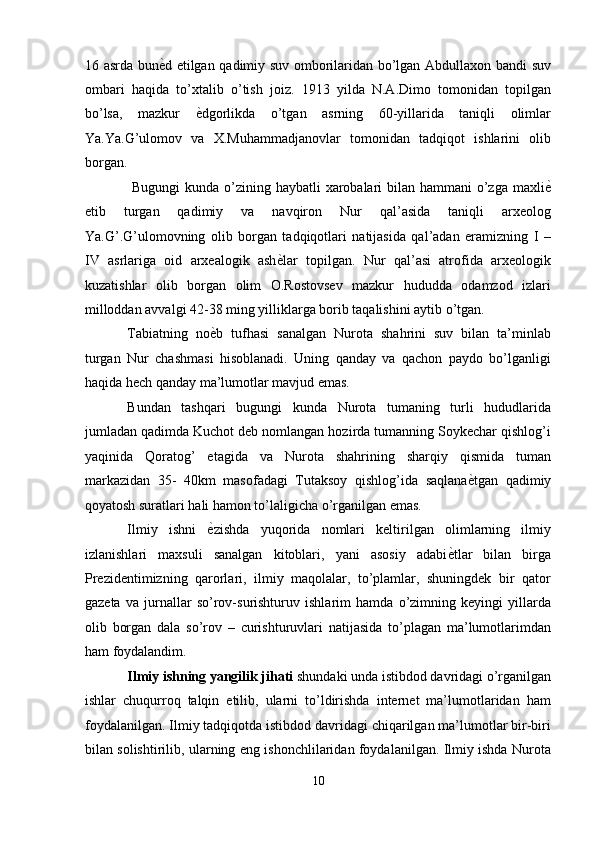 16 asrda bun ѐ' d etilgan qadimiy suv omborilaridan bo’lgan Abdullaxon bandi suv
ombari   haqida   to’xtalib   o’tish   joiz.   1913   yilda   N.A.Dimo   tomonidan   topilgan
bo’lsa,   mazkur   ѐ	
' dgorlikda   o’tgan   asrning   60-yillarida   taniqli   olimlar
Ya.Ya.G’ulomov   va   X.Muhammadjanovlar   tomonidan   tadqiqot   ishlarini   olib
borgan. 
  Bugungi  kunda o’zining haybatli xarobalari bilan hammani  o’zga maxli ѐ	
'
etib   turgan   qadimiy   va   navqiron   Nur   qal’asida   taniqli   arxeolog
Ya.G’.G’ulomovning   olib   borgan   tadqiqotlari   natijasida   qal’adan   eramizning   I   –
IV   asrlariga   oid   arxealogik   ash ѐ	
' lar   topilgan.   Nur   qal’asi   atrofida   arxeologik
kuzatishlar   olib   borgan   olim   O.Rostovsev   mazkur   hududda   odamzod   izlari
milloddan avvalgi 42-38 ming yilliklarga borib taqalishini aytib o’tgan. 
Tabiatning   no ѐ	
' b   tufhasi   sanalgan   Nurota   shahrini   suv   bilan   ta’minlab
turgan   Nur   chashmasi   hisoblanadi.   Uning   qanday   va   qachon   paydo   bo’lganligi
haqida hech qanday ma’lumotlar mavjud emas. 
Bundan   tashqari   bugungi   kunda   Nurota   tumaning   turli   hududlarida
jumladan qadimda Kuchot deb nomlangan hozirda tumanning Soykechar qishlog’i
yaqinida   Qoratog’   etagida   va   Nurota   shahrining   sharqiy   qismida   tuman
markazidan   35-   40km   masofadagi   Tutaksoy   qishlog’ida   saqlana ѐ	
' tgan   qadimiy
qoyatosh suratlari hali hamon to’laligicha o’rganilgan emas. 
Ilmiy   ishni   ѐ	
' zishda   yuqorida   nomlari   keltirilgan   olimlarning   ilmiy
izlanishlari   maxsuli   sanalgan   kitoblari,   yani   asosiy   adabi ѐ	
' tlar   bilan   birga
Prezidentimizning   qarorlari,   ilmiy   maqolalar,   to’plamlar,   shuningdek   bir   qator
gazeta   va   jurnallar   so’rov-surishturuv   ishlarim   hamda   o’zimning   keyingi   yillarda
olib   borgan   dala   so’rov   –   curishturuvlari   natijasida   to’plagan   ma’lumotlarimdan
ham foydalandim. 
Ilmiy ishning yangilik jihati  shundaki unda istibdod davridagi o’rganilgan
ishlar   chuqurroq   talqin   etilib,   ularni   to’ldirishda   internet   ma’lumotlaridan   ham
foydalanilgan. Ilmiy tadqiqotda istibdod davridagi chiqarilgan ma’lumotlar bir-biri
bilan solishtirilib, ularning eng ishonchlilaridan foydalanilgan. Ilmiy ishda Nurota
10  
  