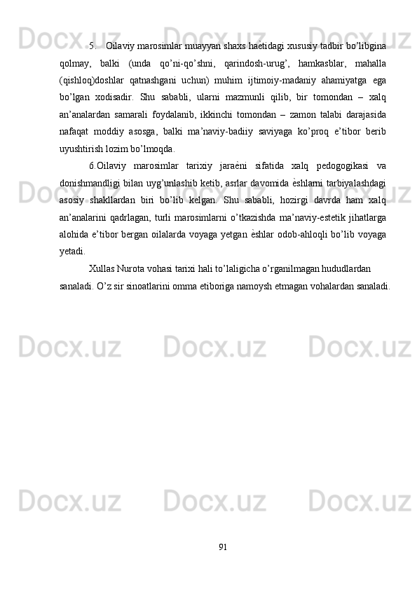 5. Oilaviy marosimlar muayyan shaxs haѐ'tidagi xususiy tadbir bo’libgina
qolmay,   balki   (unda   qo’ni-qo’shni,   qarindosh-urug’,   hamkasblar,   mahalla
(qishloq)doshlar   qatnashgani   uchun)   muhim   ijtimoiy-madaniy   ahamiyatga   ega
bo’lgan   xodisadir.   Shu   sababli,   ularni   mazmunli   qilib,   bir   tomondan   –   xalq
an’analardan   samarali   foydalanib,   ikkinchi   tomondan   –   zamon   talabi   darajasida
nafaqat   moddiy   asosga,   balki   ma’naviy-badiiy   saviyaga   ko’proq   e’tibor   berib
uyushtirish lozim bo’lmoqda. 
6.Oilaviy   marosimlar   tarixiy   jara	
ѐ'ni   sifatida   xalq   pedogogikasi   va
donishmandligi bilan uyg’unlashib ketib, asrlar davomida 	
ѐ'shlarni tarbiyalashdagi
asosiy   shakllardan   biri   bo’lib   kelgan.   Shu   sababli,   hozirgi   davrda   ham   xalq
an’analarini   qadrlagan,   turli   marosimlarni   o’tkazishda   ma’naviy-estetik   jihatlarga
alohida e’tibor  bergan oilalarda voyaga yetgan 	
ѐ'shlar  odob-ahloqli  bo’lib voyaga
yetadi. 
Xullas Nurota vohasi tarixi hali to’laligicha o’rganilmagan hududlardan 
sanaladi. O’z sir sinoatlarini omma etiboriga namoysh etmagan vohalardan sanaladi.
91  
  
