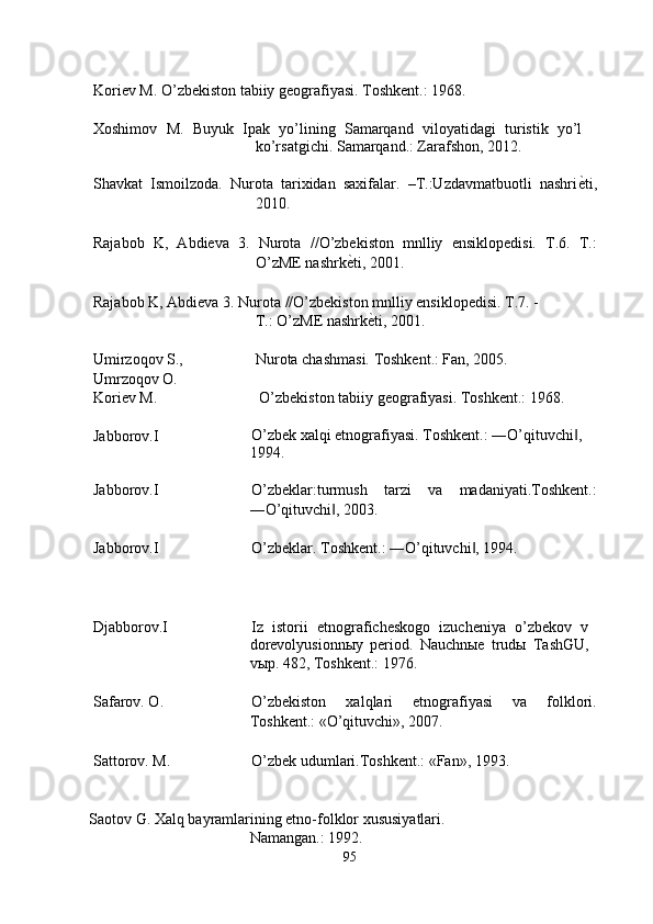  
Koriev M. O’zbekiston tabiiy geografiyasi. Toshkent.: 1968. 
 
Xoshimov   M.   Buyuk   Ipak   yo’lining   Samarqand   viloyatidagi   turistik   yo’l
ko’rsatgichi. Samarqand.: Zarafshon, 2012. 
 
Shavkat   Ismoilzoda.   Nurota   tarixidan   saxifalar.   –T.:Uzdavmatbuotli   nashri ѐ' ti,
2010. 
 
Rajabob   K,   Abdieva   3.   Nurota   //O’zbekiston   mnlliy   ensiklopedisi.   T.6.   T.:
O’zME nashrk ѐ	
' ti, 2001. 
 
Rajabob K, Abdieva 3.   Nurota //O’zbekiston mnlliy ensiklopedisi.  T.7. -
T.: O’zME nashrk	
ѐ'ti, 2001. 
 
Umirzoqov S., 
Umrzoqov O.  Nurota chashmasi. Toshkent.: Fan, 2005. 
Koriev M.   O’zbekiston tabiiy geografiyasi. Toshkent.: 1968. 
 
Jabborov.I  O’zbek xalqi etnografiyasi. Toshkent.: ―O’qituvchi , 	
‖
1994. 
 
Jabborov.I  O’zbeklar:turmush   tarzi   va   madaniyati.Toshkent.:
―O’qituvchi , 2003. 	
‖
 
Jabborov.I  O’zbeklar. Toshkent.: ―O’qituvchi , 1994. 	
‖
 
 
 
Djabborov.I  Iz   istorii   etnograficheskogo   izucheniya   o’zbekov   v
dorevolyusionn ы y   period.   Nauchnыe   trudы   TashGU,
vыp. 482, Toshkent.: 1976. 
 
Safarov. O.  O’zbekiston   xalqlari   etnografiyasi   va   folklori.
Toshkent.: «O’qituvchi», 2007. 
 
Sattorov. M.  O’zbek udumlari.Toshkent.: «Fan», 1993. 
 
 
Saotov G. Xalq bayramlarining etno-folklor xususiyatlari. 
Namangan.: 1992. 
95  
  