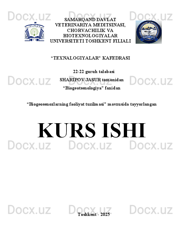 SAMARQAND DAVLAT
VETERINARIYA MEDITSINASI,
CHORVACHILIK VA
BIOTE X NOLOGIYALAR
UNIVERSITETI TOSHKENT FILIALI
 
“ TEXNALOGIYALAR”  KAFEDRASI
22-22  guruh talabasi
SHARIPOV JASUR  tomonidan  
“ Biogeotsenologiya ” fanidan 
“ Biogeosenozlarning faoliyat tuzilmasi ” mavzusida tayyorlangan
K U RS ISHI  
Toshkent  - 202 5 