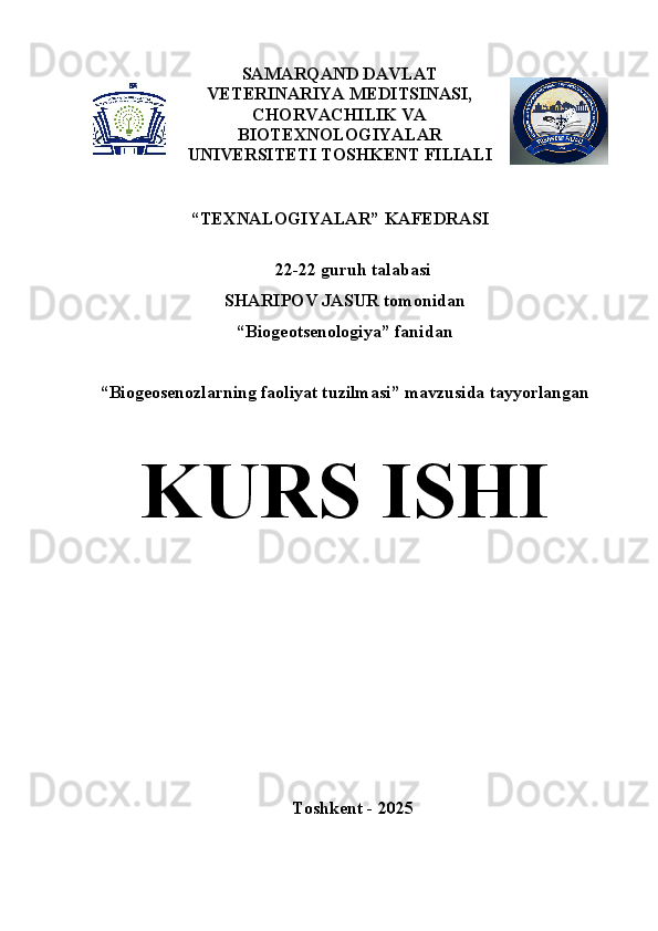 SAMARQAND DAVLAT
VETERINARIYA MEDITSINASI,
CHORVACHILIK VA
BIOTE X NOLOGIYALAR
UNIVERSITETI TOSHKENT FILIALI
 
“ TEXNALOGIYALAR”  KAFEDRASI
22-22  guruh talabasi
SHARIPOV JASUR  tomonidan  
“ Biogeotsenologiya ” fanidan 
“ Biogeosenozlarning faoliyat tuzilmasi ” mavzusida tayyorlangan
K U RS ISHI  
Toshkent  - 202 5