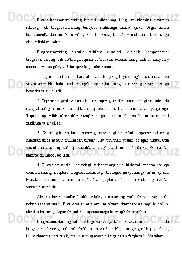 Biotik   komponentlarning   bir-biri   bilan   bog‘liqligi   va   ularning   ekotizim
ichidagi   roli   biogeosenozning   barqaror   ishlashiga   xizmat   qiladi.   Agar   ushbu
komponentlardan   biri   kamayib   yoki   ortib   ketsa,   bu   tabiiy   muhitning   buzilishiga
olib kelishi mumkin.
Biogeosenozning   abiotik   tarkibiy   qismlari.   Abiotik   komponentlar
biogeosenozning tirik bo‘lmagan qismi bo‘lib, ular ekotizimning fizik va kimyoviy
sharoitlarini belgilaydi. Ular quyidagilardan iborat:
1.   Iqlim   omillari   –   harorat,   namlik,   yengil   yoki   og‘ir   shamollar   va
yog‘ingarchilik   kabi   meteorologik   sharoitlar   biogeosenozning   rivojlanishiga
bevosita ta’sir qiladi.
2. Tuproq va geologik tarkib – tuproqning tarkibi, unumdorligi va tarkibida
mavjud   bo‘lgan   minerallar   ishlab   chiqaruvchilar   uchun   muhim   ahamiyatga   ega.
Tuproqning   sifati   o‘simliklar   rivojlanishiga,   ular   orqali   esa   butun   oziq-ovqat
zanjiriga ta’sir qiladi.
3.   Gidrologik   omillar   –   suvning   mavjudligi   va   sifati   biogeosenozlarning
shakllanishida asosiy  omillardan biridir. Suv resurslari yetarli bo‘lgan hududlarda
yashil  biomassaning ko‘pligi kuzatiladi, qurg‘oqchil  mintaqalarda esa ekotizimlar
kamroq xilma-xil bo‘ladi.
4. Kimyoviy tarkib – havodagi  karbonat  angidrid, kislorod, azot  va boshqa
elementlarning   miqdori   biogeosenozlardagi   biologik   jarayonlarga   ta’sir   qiladi.
Masalan,   kislorod   darajasi   past   bo‘lgan   joylarda   faqat   anaerob   organizmlar
yashashi mumkin.
Abiotik   komponentlar   biotik   tarkibiy   qismlarning   yashashi   va   rivojlanishi
uchun asos yaratadi. Biotik va abiotik omillar o‘zaro chambarchas bog‘liq bo‘lib,
ulardan birining o‘zgarishi butun biogeosenozga ta’sir qilishi mumkin.
Biogeosenozlarning   xilma-xilligi   va   ularga   ta’sir   etuvchi   omillar.   Tabiatda
biogeosenozlarning   turli   xil   shakllari   mavjud   bo‘lib,   ular   geografik   joylashuvi,
iqlim sharoitlari va tabiiy resurslarning mavjudligiga qarab farqlanadi. Masalan: 