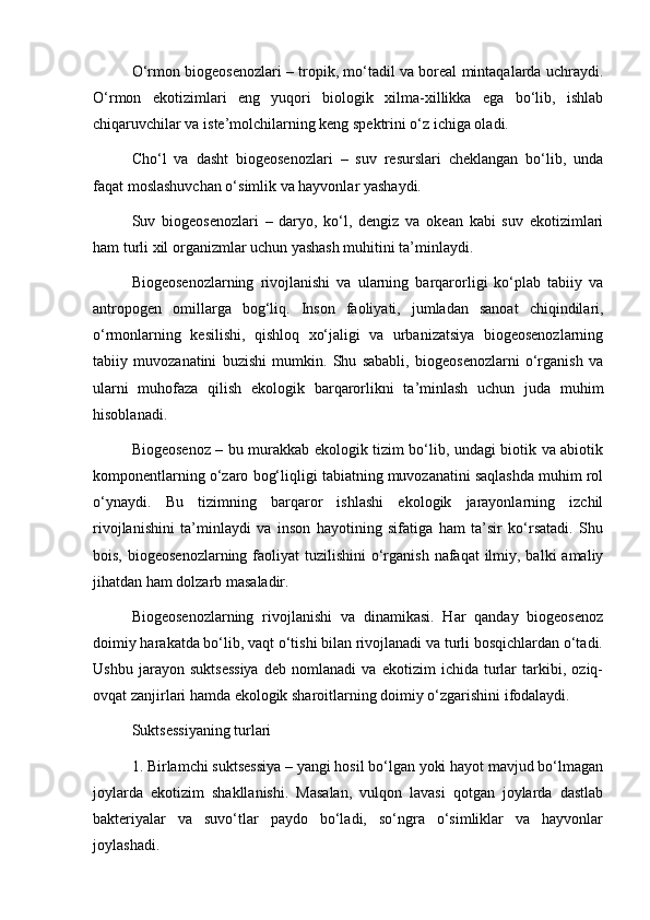 O‘rmon biogeosenozlari – tropik, mo‘tadil va boreal mintaqalarda uchraydi.
O‘rmon   ekotizimlari   eng   yuqori   biologik   xilma-xillikka   ega   bo‘lib,   ishlab
chiqaruvchilar va iste’molchilarning keng spektrini o‘z ichiga oladi.
Cho‘l   va   dasht   biogeosenozlari   –   suv   resurslari   cheklangan   bo‘lib,   unda
faqat moslashuvchan o‘simlik va hayvonlar yashaydi.
Suv   biogeosenozlari   –   daryo,   ko‘l,   dengiz   va   okean   kabi   suv   ekotizimlari
ham turli xil organizmlar uchun yashash muhitini ta’minlaydi.
Biogeosenozlarning   rivojlanishi   va   ularning   barqarorligi   ko‘plab   tabiiy   va
antropogen   omillarga   bog‘liq.   Inson   faoliyati,   jumladan   sanoat   chiqindilari,
o‘rmonlarning   kesilishi,   qishloq   xo‘jaligi   va   urbanizatsiya   biogeosenozlarning
tabiiy   muvozanatini   buzishi   mumkin.   Shu   sababli,   biogeosenozlarni   o‘rganish   va
ularni   muhofaza   qilish   ekologik   barqarorlikni   ta’minlash   uchun   juda   muhim
hisoblanadi.
Biogeosenoz – bu murakkab ekologik tizim bo‘lib, undagi biotik va abiotik
komponentlarning o‘zaro bog‘liqligi tabiatning muvozanatini saqlashda muhim rol
o‘ynaydi.   Bu   tizimning   barqaror   ishlashi   ekologik   jarayonlarning   izchil
rivojlanishini   ta’minlaydi   va   inson   hayotining   sifatiga   ham   ta’sir   ko‘rsatadi.   Shu
bois, biogeosenozlarning  faoliyat  tuzilishini  o‘rganish nafaqat  ilmiy, balki  amaliy
jihatdan ham dolzarb masaladir.
Biogeosenozlarning   rivojlanishi   va   dinamikasi.   Har   qanday   biogeosenoz
doimiy harakatda bo‘lib, vaqt o‘tishi bilan rivojlanadi va turli bosqichlardan o‘tadi.
Ushbu   jarayon   suktsessiya   deb   nomlanadi   va   ekotizim   ichida   turlar   tarkibi,   oziq-
ovqat zanjirlari hamda ekologik sharoitlarning doimiy o‘zgarishini ifodalaydi.
Suktsessiyaning turlari
1. Birlamchi suktsessiya – yangi hosil bo‘lgan yoki hayot mavjud bo‘lmagan
joylarda   ekotizim   shakllanishi.   Masalan,   vulqon   lavasi   qotgan   joylarda   dastlab
bakteriyalar   va   suvo‘tlar   paydo   bo‘ladi,   so‘ngra   o‘simliklar   va   hayvonlar
joylashadi. 