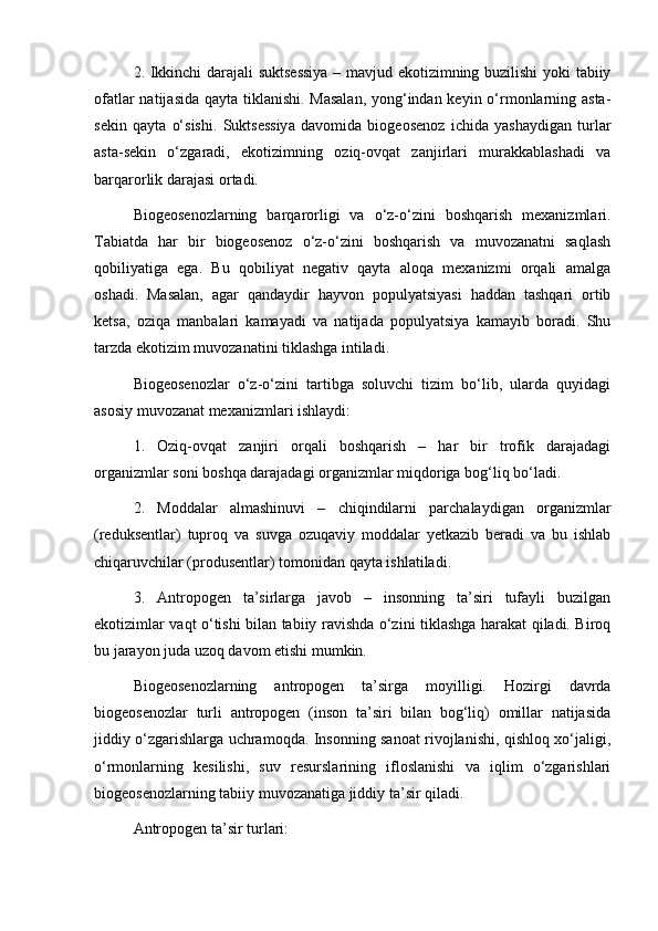 2. Ikkinchi darajali suktsessiya – mavjud ekotizimning buzilishi  yoki tabiiy
ofatlar  natijasida qayta tiklanishi. Masalan,  yong‘indan keyin o‘rmonlarning asta-
sekin   qayta   o‘sishi.   Suktsessiya   davomida   biogeosenoz   ichida   yashaydigan   turlar
asta-sekin   o‘zgaradi,   ekotizimning   oziq-ovqat   zanjirlari   murakkablashadi   va
barqarorlik darajasi ortadi.
Biogeosenozlarning   barqarorligi   va   o‘z-o‘zini   boshqarish   mexanizmlari.
Tabiatda   har   bir   biogeosenoz   o‘z-o‘zini   boshqarish   va   muvozanatni   saqlash
qobiliyatiga   ega.   Bu   qobiliyat   negativ   qayta   aloqa   mexanizmi   orqali   amalga
oshadi.   Masalan,   agar   qandaydir   hayvon   populyatsiyasi   haddan   tashqari   ortib
ketsa,   oziqa   manbalari   kamayadi   va   natijada   populyatsiya   kamayib   boradi.   Shu
tarzda ekotizim muvozanatini tiklashga intiladi.
Biogeosenozlar   o‘z-o‘zini   tartibga   soluvchi   tizim   bo‘lib,   ularda   quyidagi
asosiy muvozanat mexanizmlari ishlaydi:
1.   Oziq-ovqat   zanjiri   orqali   boshqarish   –   har   bir   trofik   darajadagi
organizmlar soni boshqa darajadagi organizmlar miqdoriga bog‘liq bo‘ladi.
2.   Moddalar   almashinuvi   –   chiqindilarni   parchalaydigan   organizmlar
(reduksentlar)   tuproq   va   suvga   ozuqaviy   moddalar   yetkazib   beradi   va   bu   ishlab
chiqaruvchilar (produsentlar) tomonidan qayta ishlatiladi.
3.   Antropogen   ta’sirlarga   javob   –   insonning   ta’siri   tufayli   buzilgan
ekotizimlar vaqt o‘tishi bilan tabiiy ravishda o‘zini tiklashga harakat qiladi. Biroq
bu jarayon juda uzoq davom etishi mumkin.
Biogeosenozlarning   antropogen   ta’sirga   moyilligi.   Hozirgi   davrda
biogeosenozlar   turli   antropogen   (inson   ta’siri   bilan   bog‘liq)   omillar   natijasida
jiddiy o‘zgarishlarga uchramoqda. Insonning sanoat rivojlanishi, qishloq xo‘jaligi,
o‘rmonlarning   kesilishi,   suv   resurslarining   ifloslanishi   va   iqlim   o‘zgarishlari
biogeosenozlarning tabiiy muvozanatiga jiddiy ta’sir qiladi.
Antropogen ta’sir turlari: 